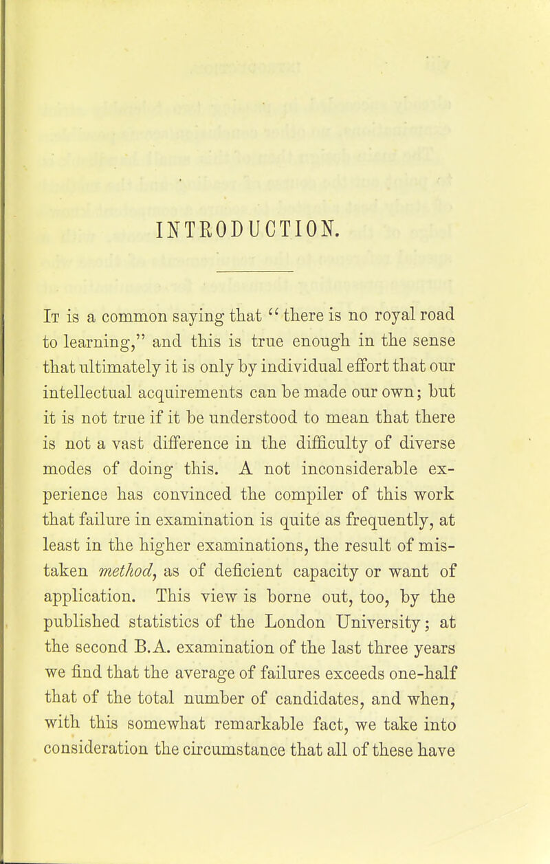 INTRODUCTION. It is a common saying thatthere is no royal road to learning, and this is true enough in the sense that ultimately it is only by individual effort that our intellectual acquirements can be made our own; but it is not true if it be understood to mean that there is not a vast difference in the difficulty of diverse modes of doing this. A not inconsiderable ex- perience has convinced the compiler of this work that failure in examination is quite as frequently, at least in the higher examinations, the result of mis- taken method^ as of deficient capacity or want of application. This view is borne out, too, by the published statistics of the London University; at the second B. A. examination of the last three years we find that the average of failures exceeds one-half that of the total number of candidates, and when, with this somewhat remarkable fact, we take into consideration the circumstance that all of these have