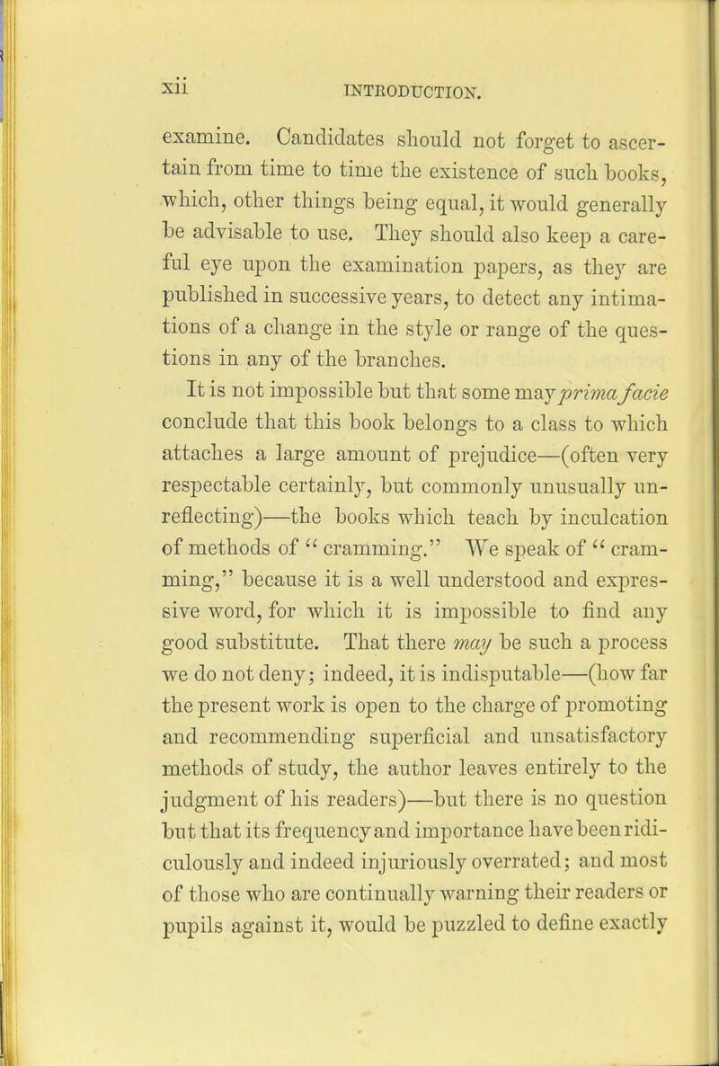 examine. Candidates should not forget to ascer- tain from time to time the existence of such books, .•which, other things being equal, it would generally be advisable to use. They should also keei3 a care- ful eye upon the examination jDapers, as they are published in successive years, to detect any intima- tions of a change in the style or range of the ques- tions in any of the branches. It is not impossible but that some maypri??iafacie conclude that this book belongs to a class to which attaches a large amount of prejudice—(often very respectable certainly, but commonly unusually un- reflecting)—the books which teach by inculcation of methods of  cramming. We speak of  cram- ming, because it is a well understood and expres- sive word, for which it is impossible to find any good substitute. That there may be such a process we do not deny; indeed, it is indisputable—(how far the present work is open to the charge of jiromoting and recommending superficial and unsatisfactory methods of study, the author leaves entirely to the judgment of his readers)—but there is no question but that its frequency and importance have been ridi- culously and indeed injuriously overrated; and most of those who are continually warning their readers or pupils against it, would be puzzled to define exactly