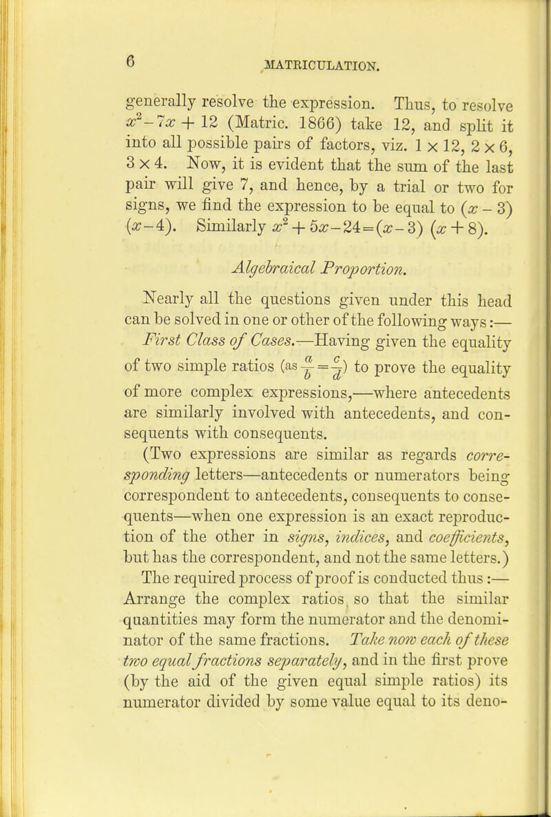 generally resolve the expression. Thus, to resolve a;^-7x-^12 (Matric. 1866) take 12, and split it into all possible pairs of factors, viz. 1 x 12, 2 x 6, 3x4. Now, it is evident that the sum of the last pair will give 7, and hence, by a trial or two for signs, we find the expression to be equal to (x - 3) -4). Similarly + 5x-24:=(x-3) (x + 8). Algebraical Proportion. Nearly all the questions given under this head can be solved in one or other of the following ways:— First Class of Cases.—Having given the equality of two simple ratios (asy=-|) to prove the equality of more complex expressions,—where antecedents are similarly involved with antecedents, and con- sequents with consequents. (Two expressions are similar as regards corre- sponding letters—antecedents or numerators being correspondent to antecedents, consequents to conse- quents—when one expression is an exact reproduc- tion of the other in signs, indices, and coefficients, but has the correspondent, and not the same letters.) The required process of proof is conducted thus:— Arrange the complex ratios, so that the similar quantities may form the numerator and the denomi- nator of the same fractions. Take now each of these two equal fractions separately, and in the first prove (by the aid of the given equal simple ratios) its numerator divided by some value equal to its deno-