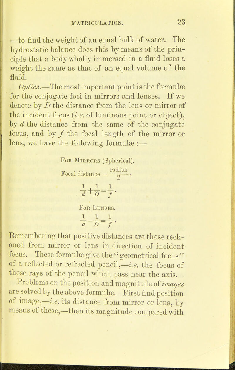 —to find the weight of an equal bulk of water. The hydrostatic balance does this by means of the prin- ciple that a body wholly immersed in a fluid loses a weight the same as that of an equal volume of the fluid. Optics.—The most important point is the formulae for the conjugate foci in mirrors and lenses. If we denote by D the distance from the lens or mirror of the incident focus (i.e. of luminous point or object), by d the distance from the same of the conjugate focus, and by f the focal length of the mirror or lens, we have the following formulae :— For Mirrors (Spherical). _^ , ... radius -b ocal distance —- • For Lenses. d 13-f Remembering that positive distances are those reck- oned from mirror or lens in dii-ection of incident focus. These formula3 give the geometrical focus of a reflected or refracted pencil,—i.e. the focus of those rays of the pencil which pass near the axis. Problems on the position and magnitude images are solved by the above formulee. First find position of image,—i.e. its distance from mirror or lens, by means of these,—then its magnitude compared with