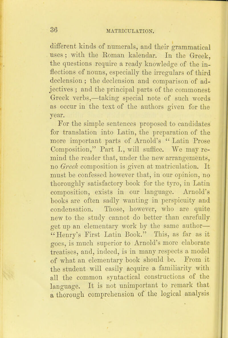 different kinds of numerals, and their grammatical uses; with the Roman kalendar. In the Greek, the questions require a ready knowledge of the in- flections of nouns, especially the irregulars of third declension ; the declension and comparison of ad- jectives ; and the principal parts of the commonest Greek verbs,—taking special note of such words as occur in the text of the authors given for the year. For the simple sentences proposed to candidates for translation into Latin, the preparation of the more important parts of Arnold's  Latin Prose Composition, Part L, will suffice. We may re- mind the reader that, under the new arrangements, no Greek composition is given at matriculation. It must be confessed however that, in our oiDinion, no thoroughly satisfactory book for the tjTo, in Latin composition, exists in our language. Arnold's books are often sadly wanting in perspicuity and condensation. Those, however, who are quite new to the study cannot do better than carefully get up an elementary work by the same author— ^'Henry's First Latin Book. This, as far as it goes, is much superior to Arnold's more elaborate treatises, and, indeed, is in many respects a model of what an elementary book should be. From it the student will easily acquu-e a familiarity with all the common syntactical constructions of the language. It is not unimportant to remark that a thorough comprehension of the logical analysis