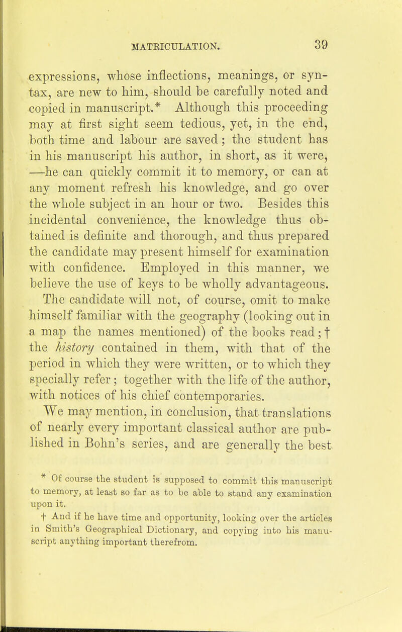 expressions, whose inflections, meanings, or syn- tax, are new to him, should be carefully noted and copied in manuscript.* Although this proceeding may at first sight seem tedious, yet, in the end, both time and labour are saved; the student has in his manuscript his author, in short, as it were, —he can quickly commit it to memory, or can at any moment refresh his knowledge, and go over the whole subject in an hour or two. Besides this incidental convenience, the knowledge thus ob- tained is definite and thorough, and thus prepared the candidate may present himself for examination with confidence. Employed in this manner, we believe the use of keys to be wholly advantageous. The candidate will not, of course, omit to make himself familiar with the geography (looking out in a map the names mentioned) of the books read; f the history contained in them, with that of the period in which they were written, or to which they specially refer; together with the life of the author, with notices of his chief contemporaries. We may mention, in conclusion, that translations of nearly every important classical author are pub- lished in Bohn's series, and are generally the best * Of course the student is supposed to commit this manuscript to memory, at least so far as to be able to stand any examination upon it. t And if he have time and opportunity, looking over the articles in Smith's Geographical Dictionary, and copying into his manu- script anything important therefrom.