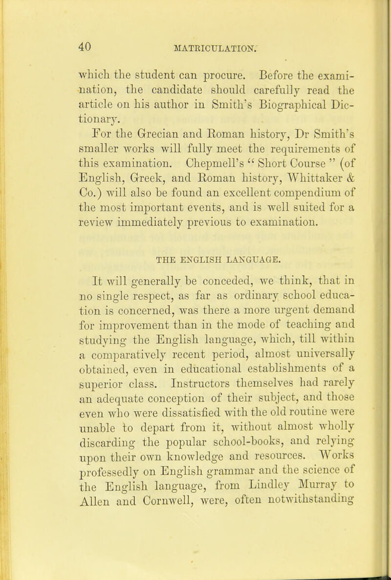 wliicli the student can procure. Before the exami- nation, tlie candidate should carefully read the article on his author in Smith's Biographical Dic- tionary. For the Grecian and Roman history, Dr Smith's smaller works will fully meet the requirements of this examination. Chepmell's  Short Course  (of English, Greek, and Roman historj'', Whittaker & Co.) will also be found an excellent compendium of the most important events, and is well suited for a review immediately previous to examination. THE ENGLISH LANGUAGE. It will generally be conceded, we think, that in no single respect, as far as ordinary school educa- tion is concerned, was there a more urgent demand for improvement than in the mode of teaching and studying the English language, which, till within a comparatively recent period, almost universally obtained, even in educational establishments of a superior class. Instructors themselves had rarely an adequate conception of their subject, and those even who were dissatisfied with the old routine were imable to depart from it, without almost wholly discarding the popular school-books, and relying upon their own knowledge and resources. Works professedly on English grammar and the science of the English language, from Lindley Murray to Allen and Cornwell, were, often notwithstanding