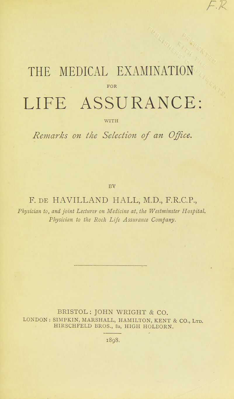 FX THE MEDICAL EXAMINATION FOR LIFE ASSURANCE: WITH Remarks on the Selection of an Office. BY F. DE HAVILLAND HALL, M.D., F.R.C.P., Plxymian to, and joint Lecturer on Medicine at, the Westminster Hospital. Physician to the Rock Life Assurance Company. BRISTOL : JOHN WRIGHT & CO. LONDON : SIMPKIN, MARSHALL, HAMILTON, KENT & CO., Ltd. HIRSCHFELD BROS., 82, HIGH HOLBORN. 1898.