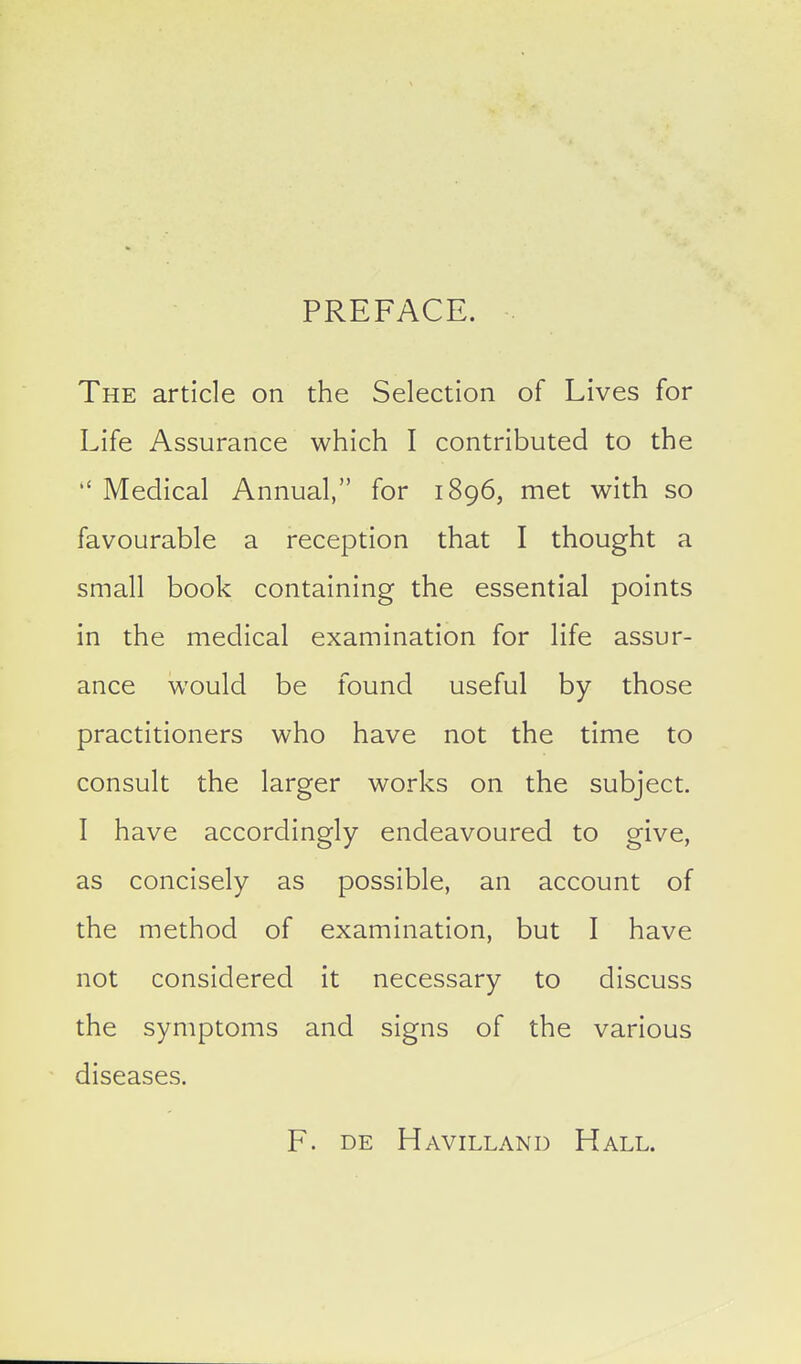 PREFACE. The article on the Selection of Lives for Life Assurance which I contributed to the  Medical Annual, for 1896, met with so favourable a reception that I thought a small book containing the essential points in the medical examination for life assur- ance would be found useful by those practitioners who have not the time to consult the larger works on the subject. I have accordingly endeavoured to give, as concisely as possible, an account of the method of examination, but I have not considered it necessary to discuss the symptoms and signs of the various diseases. F. DE Havilland Hall.