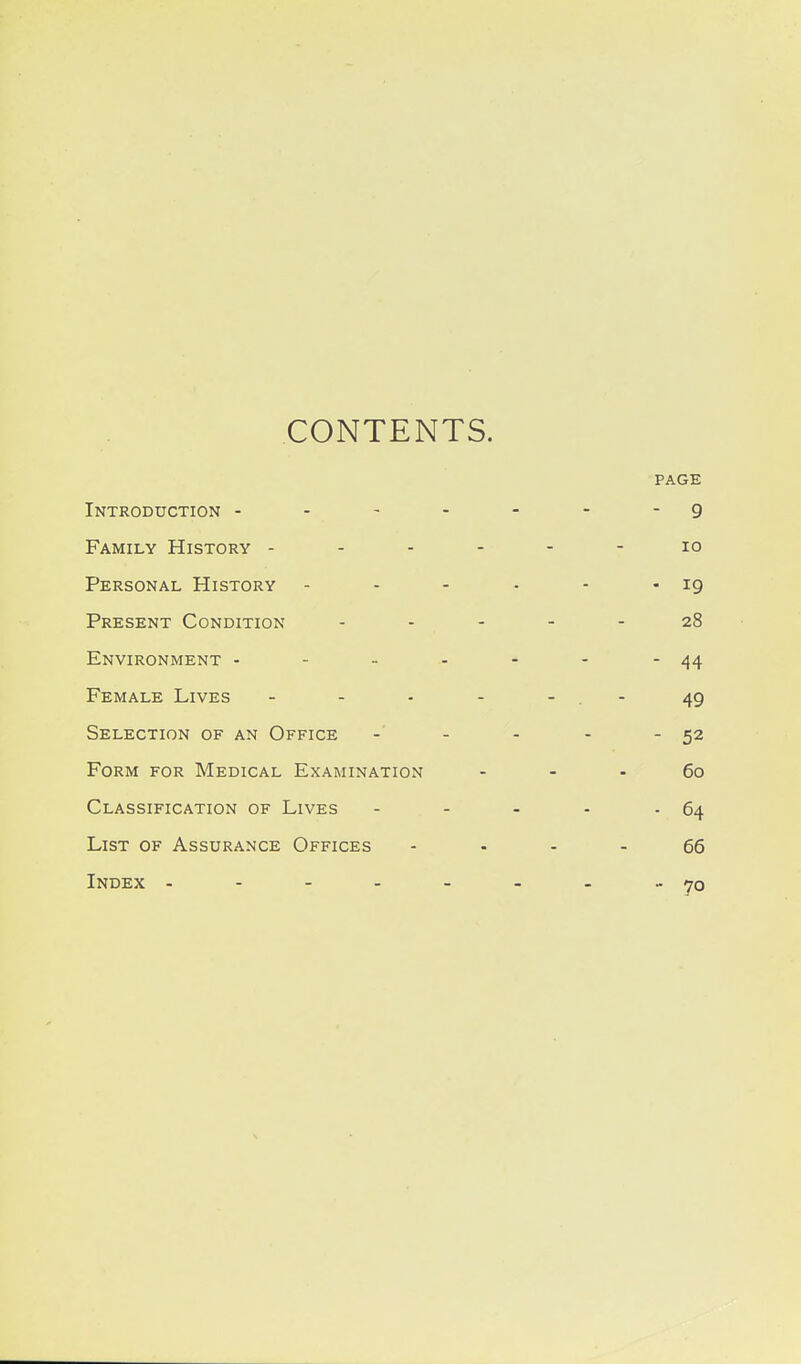 CONTENTS. PAGE Introduction - - - - - - 9 Family History - - - - lO Personal History .... - 19 Present Condition ... 28 Environment - - - - - - 44 Female Lives - - - - - - - 49 Selection of an Office - - . - 52 Form for Medical Examination 60 Classification of Lives ... - 64 List of Assurance Offices 66 Index ------ - 70