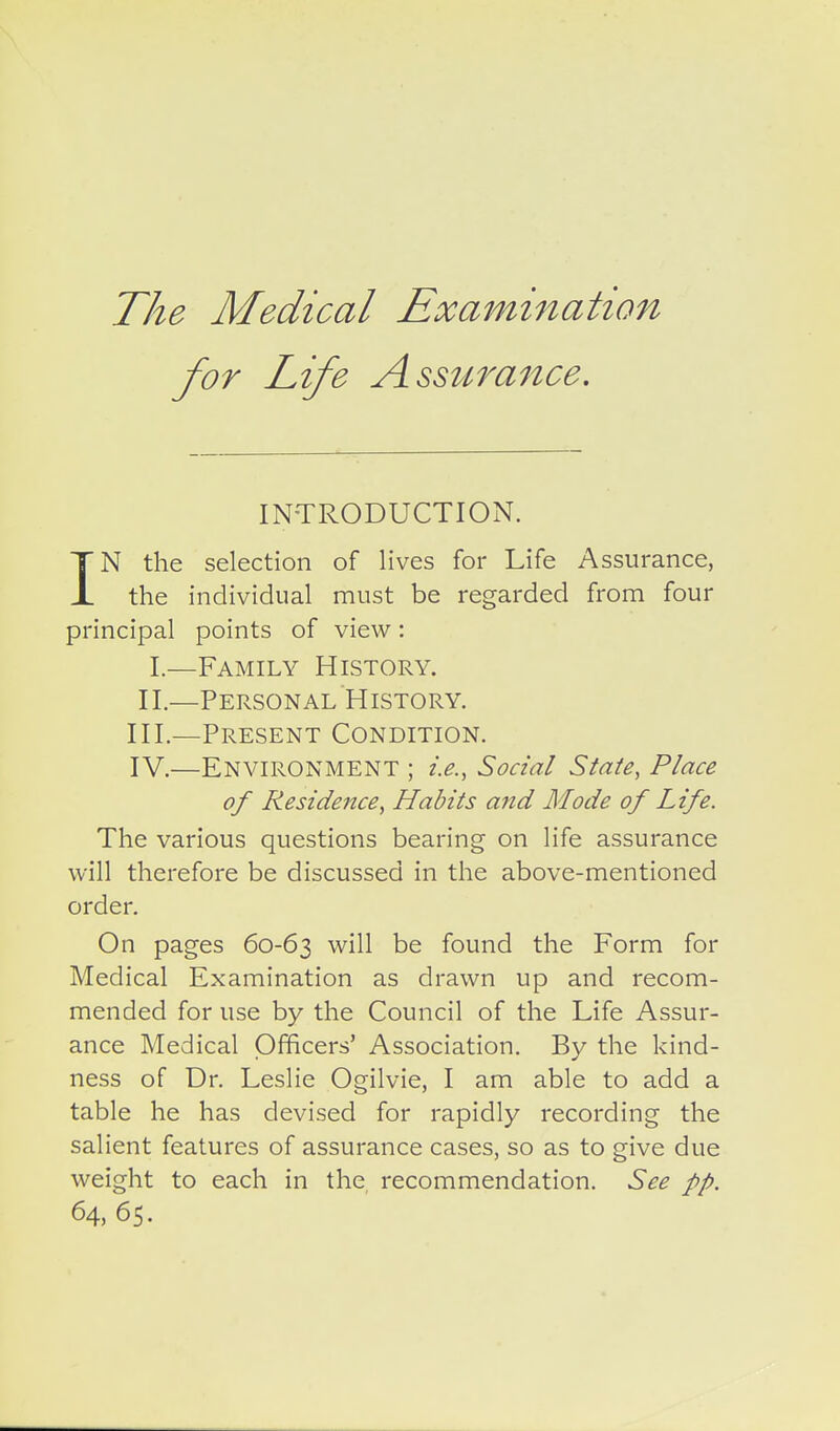 The Medical Examination for Life Assurance. INTRODUCTION. IN the selection of lives for Life Assurance, the individual must be regarded from four principal points of view: I.—Family History. II.—Personal History. III. —Present Condition. IV. —Environment ; i.e., Social State, Place of Residence, Habits and Mode of Life. The various questions bearing on life assurance will therefore be discussed in the above-mentioned order. On pages 60-63 will be found the Form for Medical Examination as drawn up and recom- mended for use by the Council of the Life Assur- ance Medical Officers' Association. By the kind- ness of Dr. Leslie Ogilvie, I am able to add a table he has devised for rapidly recording the salient features of assurance cases, so as to give due weight to each in the, recommendation. See pp. 64, 65.