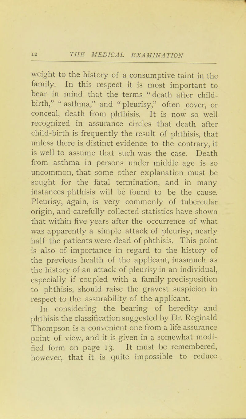 weight to the history of a consumptive taint in the family. In this respect it is most important to bear in mind that the terms  death after child- birth,  asthma, and  pleurisy, often cover, or conceal, death from phthisis. It is now so well recognized in assurance circles that death after child-birth is frequently the result of phthisis, that unless there is distinct evidence to the contrary, it is well to assume that such was the case. Death from asthma in persons under middle age is so uncommon, that some other explanation must be sought for the fatal termination, and in many instances phthisis will be found to be the cause. Pleurisy, again, is very commonly of tubercular origin, and carefully collected statistics have shown that within five years after the occurrence of what was apparently a simple attack of pleurisy, nearly half the patients were dead of phthisis. This point is also of importance in regard to the history of the previous health of the applicant, inasmuch as the history of an attack of pleurisy in an individual, especially if coupled with a family predisposition to phthisis, should raise the gravest suspicion in respect to the assurability of the applicant. In considering the bearing of heredity and phthisis the classification suggested by Dr. Reginald Thompson is a convenient one from a life assurance point of view, and it is given in a somewhat modi- fied form on page 13. It must be remembered, however, that it is quite impossible to reduce