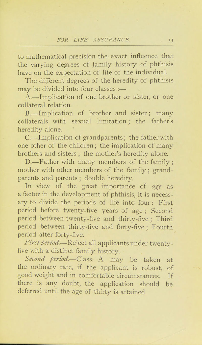to mathematical precision the exact influence that the varying degrees of family history of phthisis have on the expectation of life of the individual. The different degrees of the heredity of phthisis may be divided into four classes :— A. —Implication of one brother or sister, or one collateral relation. B. —Implication of brother and sister; many collaterals with sexual limitation; the father's heredity alone. C. —Implication of grandparents; the father with one other of the children; the implication of many brothers and sisters ; the mother's heredity alone. D. —Father with many members of the family ; mother with other members of the family ; grand- parents and parents ; double heredity. In view of the great importance of age as a factor in the development of phthisis, it is necess- ary to divide the periods of life into four: First period before twenty-five years of age; Second period between twenty-five and thirty-five ; Third period between thirty-five and forty-five ; Fourth period after forty-five. First period.—Reject all applicants under twenty- five with a distinct family history. Second period.—Class A may be taken at the ordinary rate, if the applicant is robust, of good weight and in comfortable circumstances. If there is any doubt, the application should be deferred until the age of thirty is attained