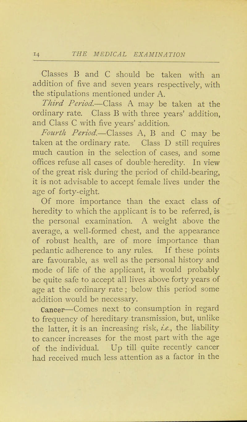 Classes B and C should be taken with an addition of five and seven years respectively, with the stipulations mentioned under A. Third Period.—Class A may be taken at the ordinary rate. Class B with three years' addition, and Class C with five years' addition. Fourth Period.—Classes A, B and C may be taken at the ordinary rate. Class D still requires much caution in the selection of cases, and some offices refuse all cases of double heredity. In view of the great risk during the period of child-bearing, it is not advisable to accept female lives under the age of forty-eight. Of more importance than the exact class of heredity to which the applicant is to be referred, is the personal examination. A weight above the average, a well-formed chest, and the appearance of robust health, are of more importance than pedantic adherence to any rules. If these points are favourable, as well as the personal history and mode of life of the applicant, it would probably be quite safe to accept all lives above forty years of age at the ordinary rate ; below this period some addition would be necessary. Caneer—Comes next to consumption in regard to frequency of hereditary transmission, but, unlike the latter, it is an increasing risk, i.e., the liability to cancer increases for the most part with the age of the individual. Up till quite recently cancer had received much less attention as a factor in the