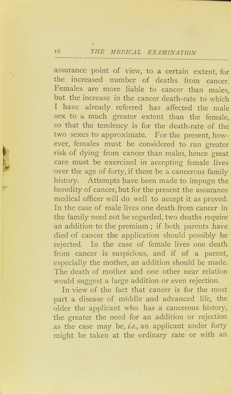 assurance point of view, to a certain extent, for the increased number of deaths from cancer. Females are more Hable to cancer than males, but the increase in the cancer death-rate to which I have already referred has affected the male sex to a much greater extent than the female, so that the tendency is for the death-rate of the two sexes to approximate. For the present, how- ever, females must be considered to run greater risk of dying from cancer than males, hence great care must be exercised in accepting female lives over the age of forty, if there be a cancerous family history. Attempts have been made to impugn the heredity of cancer, but for the present the assurance medical officer will do well to accept it as proved. In the case of male lives one death from cancer in the family need not be regarded, two deaths require an addition to the premium ; if both parents have died of cancer the application should possibly be rejected. In the case of female lives one death from cancer is suspicious, and if of a parent, especially the mother, an addition should be made. The death of mother and one other near relation would suggest a large addition or even rejection. In view of the fact that cancer is for the most part a disease of middle and advanced life, the older the applicant who has a cancerous history, the greater the need for an addition or rejection as the case may be, i.e., an applicant under forty might be taken at the ordinary rate or with an