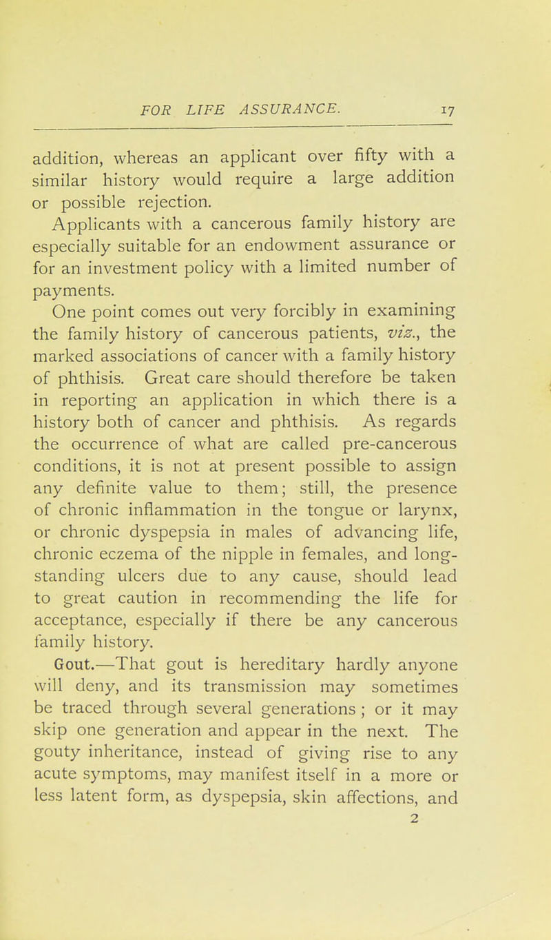 addition, whereas an applicant over fifty with a similar history would require a large addition or possible rejection. Applicants with a cancerous family history are especially suitable for an endowment assurance or for an investment policy with a limited number of payments. One point comes out very forcibly in examining the family history of cancerous patients, viz., the marked associations of cancer with a family history of phthisis. Great care should therefore be taken in reporting an application in which there is a history both of cancer and phthisis. As regards the occurrence of what are called pre-cancerous conditions, it is not at present possible to assign any definite value to them; still, the presence of chronic inflammation in the tongue or larynx, or chronic dyspepsia in males of advancing life, chronic eczema of the nipple in females, and long- standing ulcers due to any cause, should lead to great caution in recommending the life for acceptance, especially if there be any cancerous family history. Gout.—That gout is hereditary hardly anyone will deny, and its transmission may sometimes be traced through several generations ; or it may skip one generation and appear in the next. The gouty inheritance, instead of giving rise to any acute symptoms, may manifest itself in a more or less latent form, as dyspepsia, skin affections, and 2