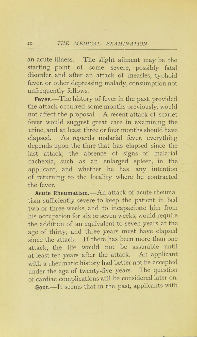 an acute illness. The slight ailment may be the starting point of some severe, possibly fatal disorder, and after an attack of measles, typhoid fever, or other depressing malady, consumption not unfrequently follows, Fevep.—The history of fever in the past, provided the attack occurred some months previously, would not affect the proposal. A recent attack of scarlet fever would suggest great care in examining the urine, and at least three or four months should have elapsed. As regards malarial fever, everything depends upon the time that has elapsed since the last attack, the absence of signs of malarial cachexia, such as an enlarged spleen, in the applicant, and whether he has any intention of returning to the locality where he contracted the fever. Acute Rheumatism.—An attack of acute rheuma- tism sufficiently severe to keep the patient in bed two or three weeks, and to incapacitate him from his occupation for six or seven weeks, would require the addition of an equivalent to seven years at the age of thirty, and three years must have elapsed since the attack. If there has been more than one attack, the life would not be assurable until at least ten years after the attack. An applicant with a rheumatic history had better not be accepted under the age of twenty-five years. The question of cardiac complications will be considered later on. Gout.—It seems that in the past, applicants with