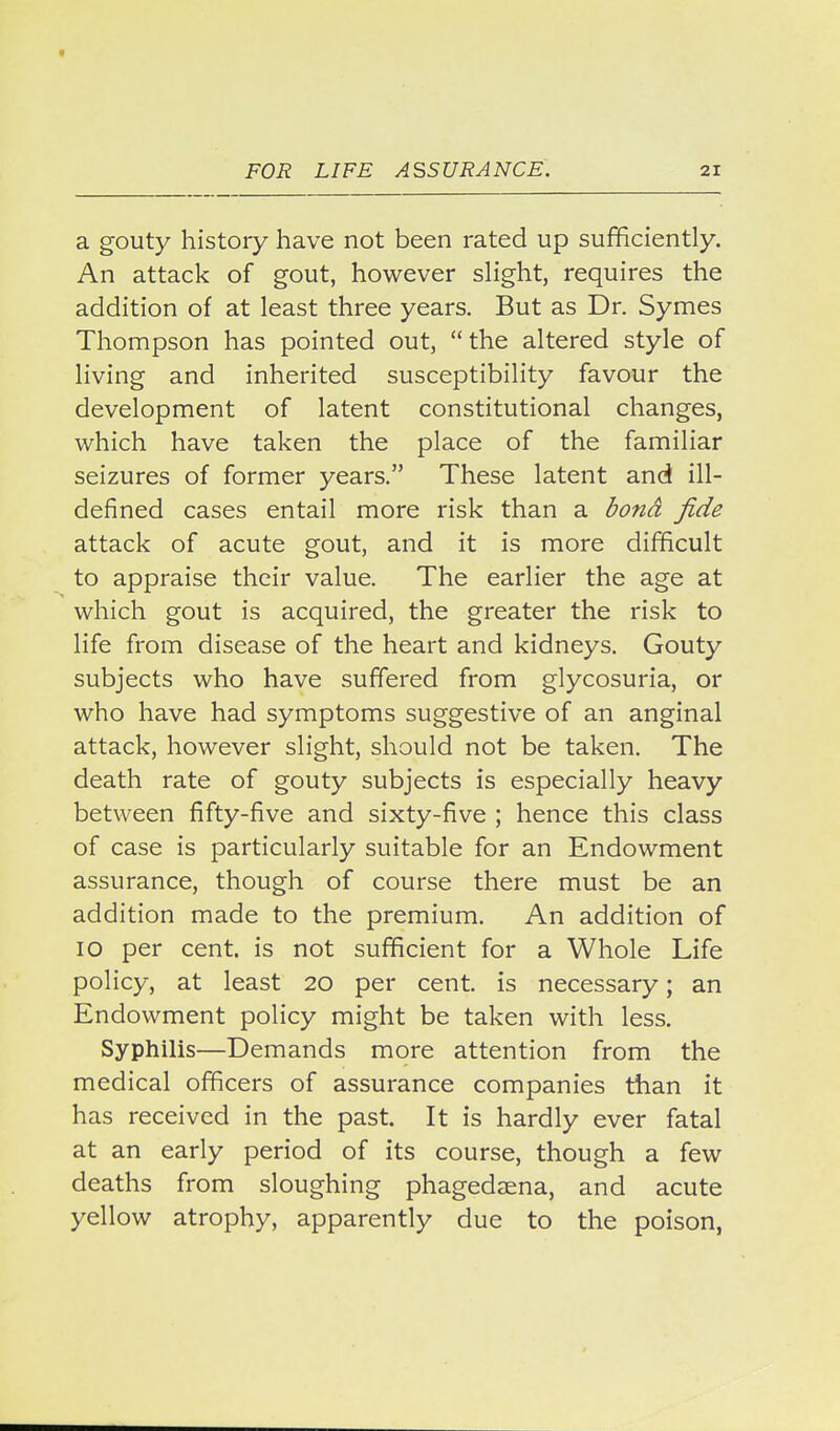 a gouty history have not been rated up sufficiently. An attack of gout, however sHght, requires the addition of at least three years. But as Dr. Symes Thompson has pointed out, the altered style of living and inherited susceptibility favour the development of latent constitutional changes, which have taken the place of the familiar seizures of former years. These latent and ill- defined cases entail more risk than a 3ond fide attack of acute gout, and it is more difficult to appraise their value. The earlier the age at which gout is acquired, the greater the risk to life from disease of the heart and kidneys. Gouty subjects who have suffered from glycosuria, or who have had symptoms suggestive of an anginal attack, however slight, should not be taken. The death rate of gouty subjects is especially heavy between fifty-five and sixty-five ; hence this class of case is particularly suitable for an Endowment assurance, though of course there must be an addition made to the premium. An addition of lO per cent, is not sufficient for a Whole Life policy, at least 20 per cent, is necessary; an Endowment policy might be taken with less. Syphilis—Demands more attention from the medical officers of assurance companies than it has received in the past. It is hardly ever fatal at an early period of its course, though a few deaths from sloughing phagedaena, and acute yellow atrophy, apparently due to the poison,