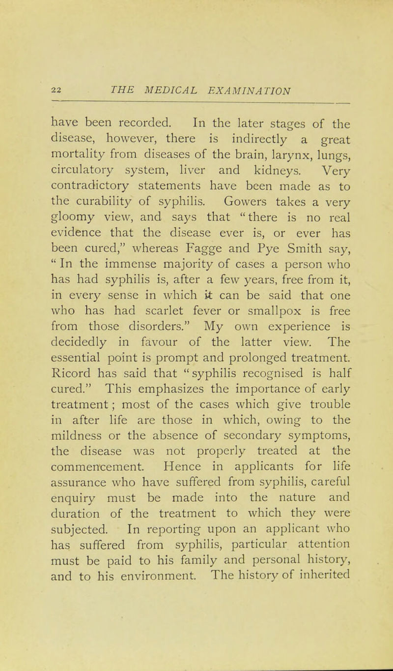 have been recorded. In the later stages of the disease, however, there is indirectly a great mortality from diseases of the brain, larynx, lungs, circulatory system, liver and kidneys. Very contradictory statements have been made as to the curability of syphilis. Gowers takes a very gloomy view, and says that there is no real evidence that the disease ever is, or ever has been cured, whereas Fagge and Pye Smith say, In the immense majority of cases a person who has had syphilis is, after a few years, free from it, in every sense in which it can be said that one who has had scarlet fever or smallpox is free from those disorders. My own experience is decidedly in favour of the latter view. The essential point is prompt and prolonged treatment. Ricord has said that syphilis recognised is half cured. This emphasizes the importance of early treatment; most of the cases which give trouble in after life are those in which, owing to the mildness or the absence of secondary symptoms, the disease was not properly treated at the commencement. Hence in applicants for life assurance who have suffered from syphilis, careful enquiry must be made into the nature and duration of the treatment to which they were subjected. In reporting upon an applicant who has suffered from syphilis, particular attention must be paid to his family and personal history, and to his environment. The history of inherited