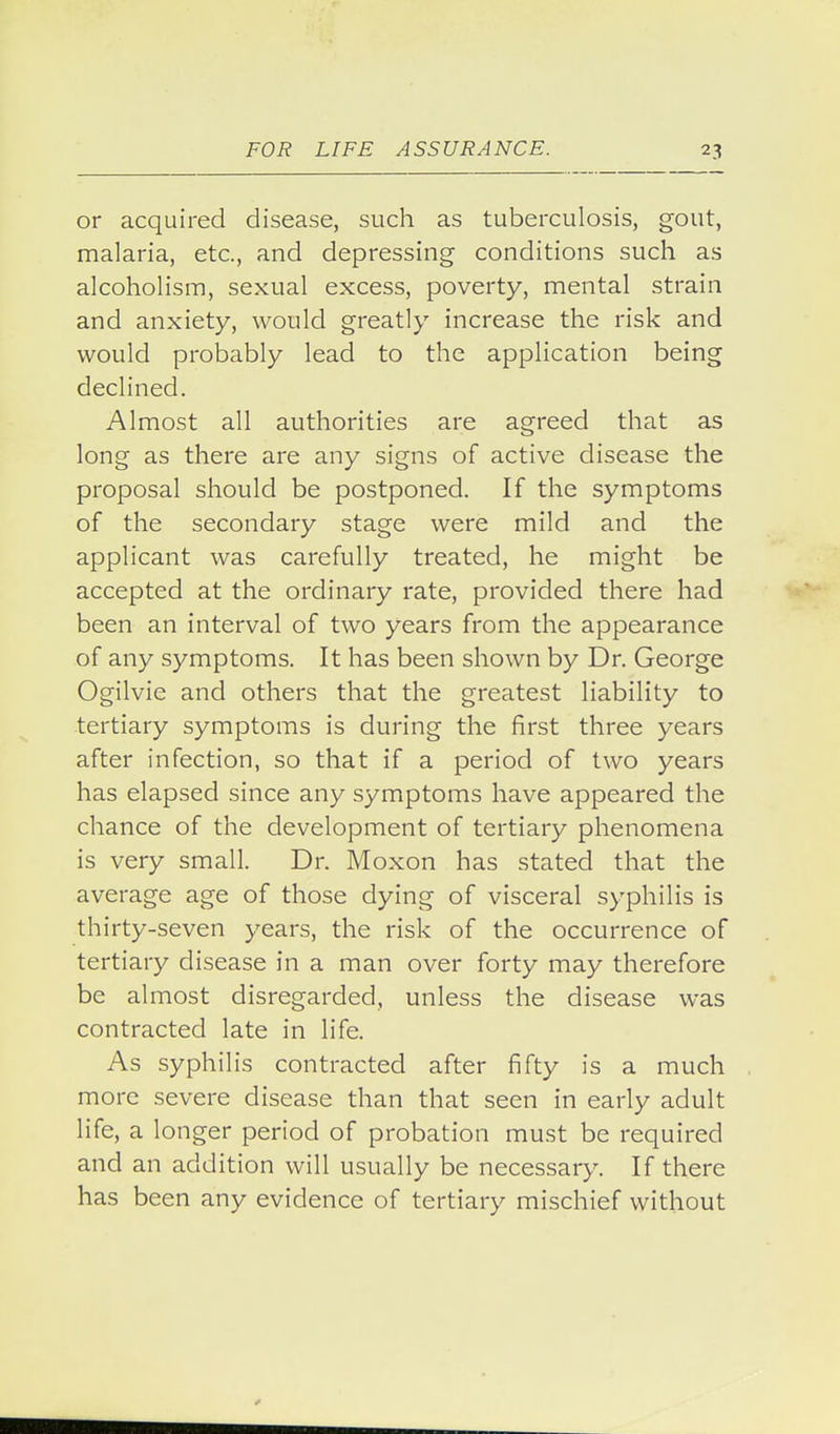 or acquired disease, such as tuberculosis, gout, malaria, etc., and depressing conditions such as alcoholism, sexual excess, poverty, mental strain and anxiety, would greatly increase the risk and would probably lead to the application being declined. Almost all authorities are agreed that as long as there are any signs of active disease the proposal should be postponed. If the symptoms of the secondary stage were mild and the applicant was carefully treated, he might be accepted at the ordinary rate, provided there had been an interval of two years from the appearance of any symptoms. It has been shown by Dr. George Ogilvie and others that the greatest liability to tertiary symptoms is during the first three years after infection, so that if a period of two years has elapsed since any symptoms have appeared the chance of the development of tertiary phenomena is very small. Dr. Moxon has stated that the average age of those dying of visceral syphilis is thirty-seven years, the risk of the occurrence of tertiary disease in a man over forty may therefore be almost disregarded, unless the disease was contracted late in life. As syphilis contracted after fifty is a much more severe disease than that seen in early adult life, a longer period of probation must be required and an addition will usually be necessary. If there has been any evidence of tertiary mischief without
