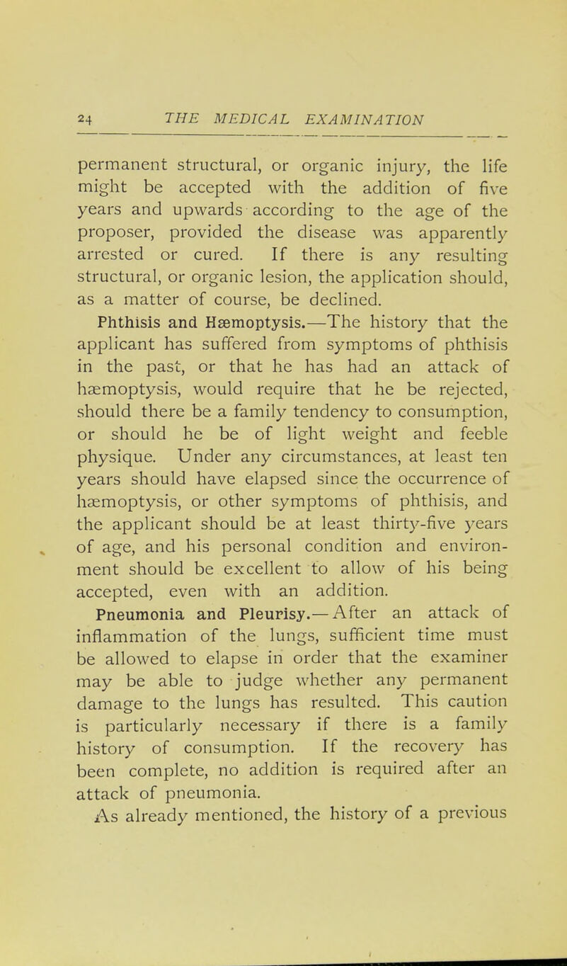 permanent structural, or organic injury, the life might be accepted with the addition of five years and upwards according to the age of the proposer, provided the disease was apparently arrested or cured. If there is any resulting structural, or organic lesion, the application should, as a matter of course, be declined. Phthisis and Haemoptysis.—The history that the applicant has suffered from symptoms of phthisis in the past, or that he has had an attack of haemoptysis, would require that he be rejected, should there be a family tendency to consumption, or should he be of light weight and feeble physique. Under any circumstances, at least ten years should have elapsed since the occurrence of haemoptysis, or other symptoms of phthisis, and the applicant should be at least thirty-five years of age, and his personal condition and environ- ment should be excellent to allow of his being accepted, even with an addition. Pneumonia and Pleurisy.— After an attack of inflammation of the lungs, sufficient time must be allowed to elapse in order that the examiner may be able to judge whether any permanent damage to the lungs has resulted. This caution is particularly necessary if there is a family history of consumption. If the recovery has been complete, no addition is required after an attack of pneumonia. As already mentioned, the history of a previous