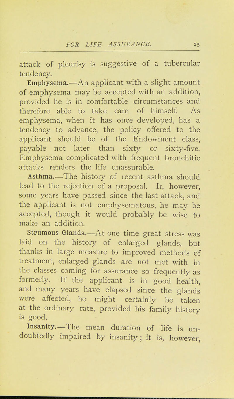 attack of pleurisy is suggestive of a tubercular tendency. Emphysema.—An applicant with a slight amount of emphysema may be accepted with an addition, provided he is in comfortable circumstances and therefore able to take care of himself. As emphysema, when it has once developed, has a tendency to advance, the policy offered to the applicant should be of the Endowment class, payable not later than sixty or sixty-five. Emphysema complicated with frequent bronchitic attacks renders the life unassurable. Asthma.—The history of recent asthma should lead to the rejection of a proposal. Ii, however, some years have passed since the last attack, and the applicant is not emphysematous, he may be accepted, though it would probably be wise to make an addition. Strumous Glands.—At one time great stress was laid on the history of enlarged glands, but thanks in large measure to improved methods of treatment, enlarged glands are not met with in the classes coming for assurance so frequently as formerly. If the applicant is in good health, and many years have elapsed since the glands were affected, he might certainly be taken at the ordinary rate, provided his family history is good. Insanity.—The mean duration of life is un- doubtedly impaired by insanity; it is, however,