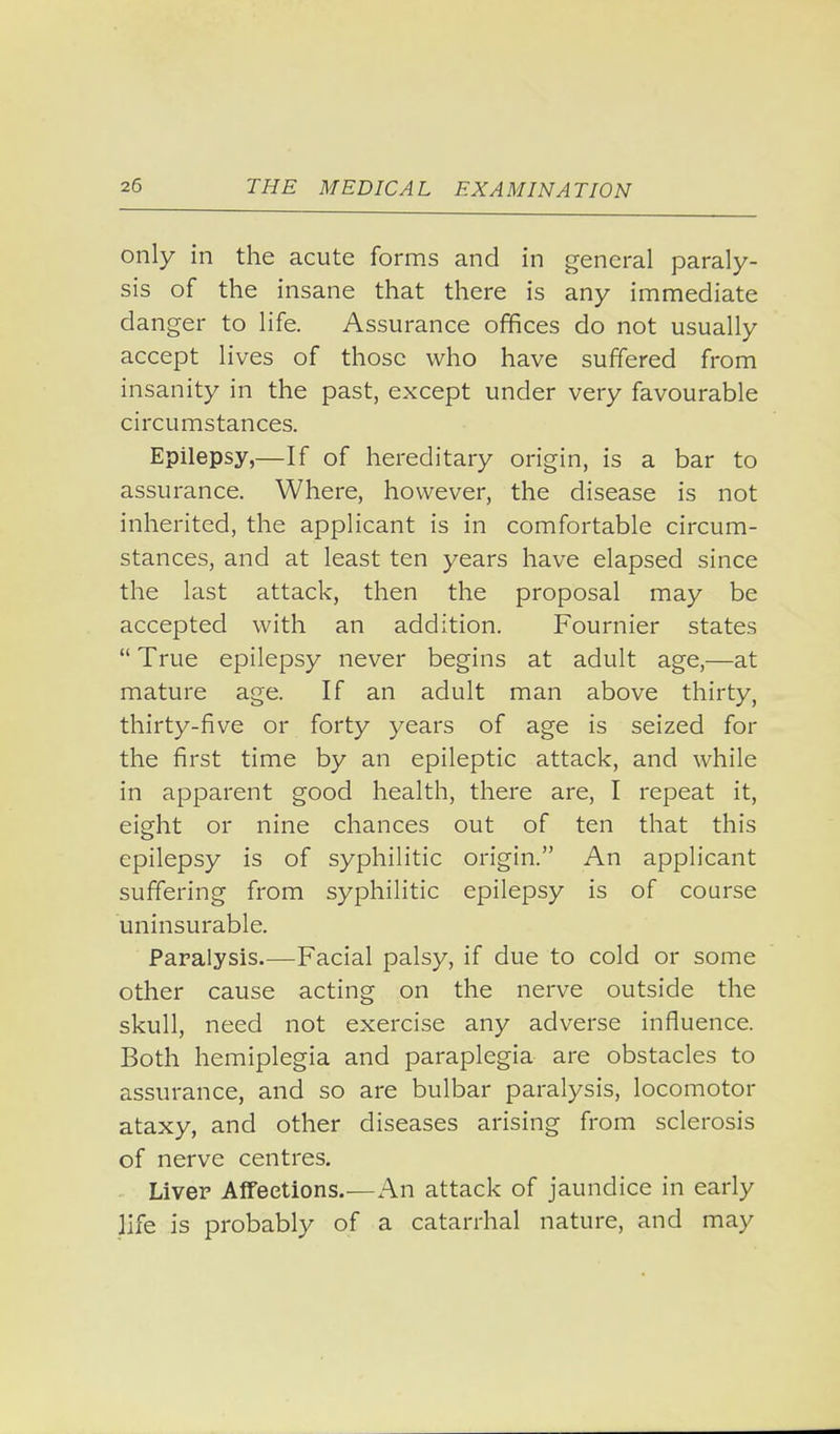 only in the acute forms and in general paraly- sis of the insane that there is any immediate danger to life. Assurance offices do not usually accept lives of those who have suffered from insanity in the past, except under very favourable circumstances. Epilepsy,—If of hereditary origin, is a bar to assurance. Where, however, the disease is not inherited, the applicant is in comfortable circum- stances, and at least ten years have elapsed since the last attack, then the proposal may be accepted with an addition. Fournier states True epilepsy never begins at adult age,—at mature age. If an adult man above thirty, thirty-five or forty years of age is seized for the first time by an epileptic attack, and while in apparent good health, there are, I repeat it, eight or nine chances out of ten that this epilepsy is of syphilitic origin. An applicant suffering from syphilitic epilepsy is of course uninsurable. Paralysis.—Facial palsy, if due to cold or some other cause acting on the nerve outside the skull, need not exercise any adverse influence. Both hemiplegia and paraplegia are obstacles to assurance, and so are bulbar paralysis, locomotor ataxy, and other diseases arising from sclerosis of nerve centres. • Liver Alfeetions.—An attack of jaundice in early life is probably of a catarrhal nature, and may