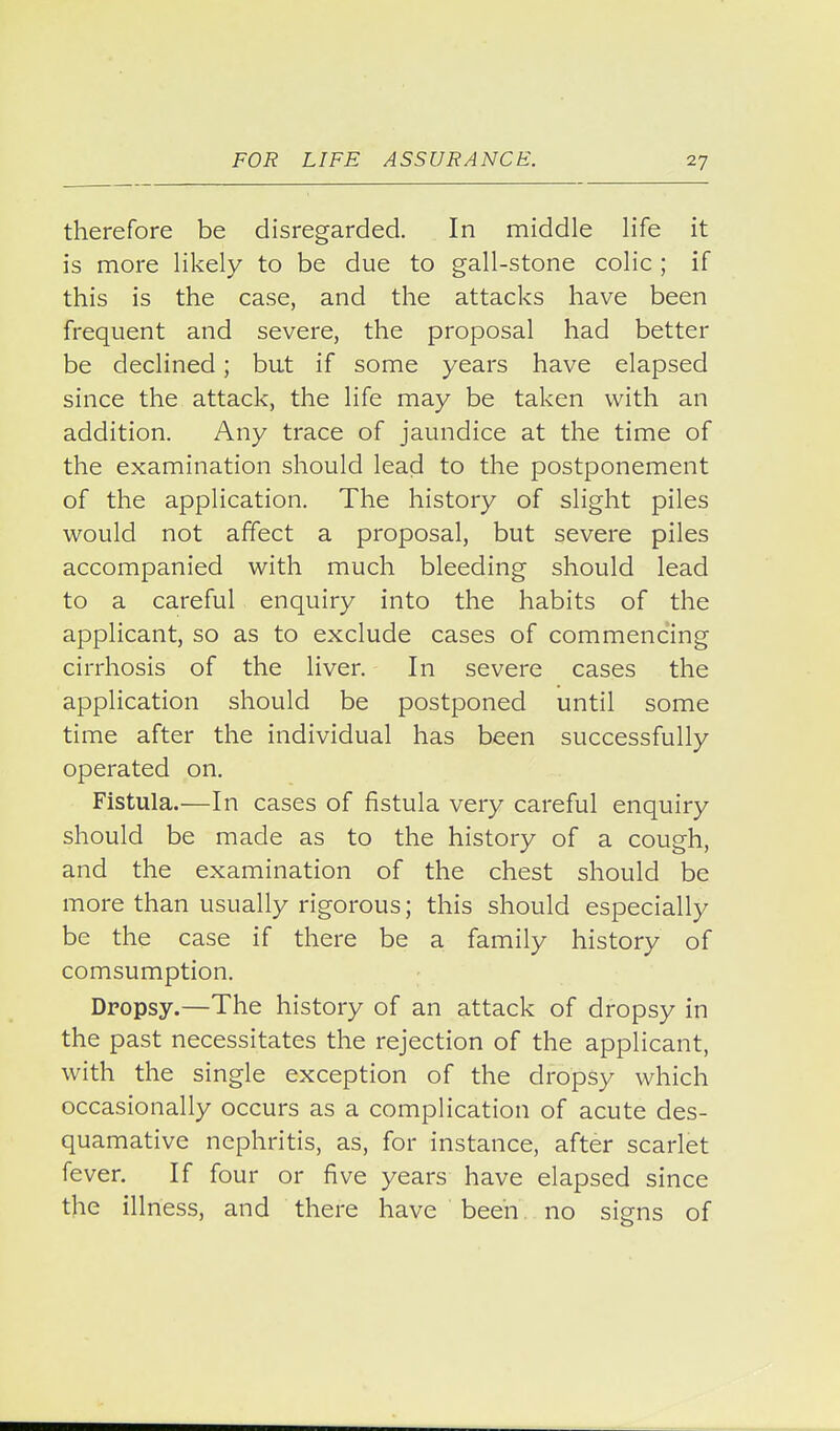 therefore be disregarded. In middle life it is more likely to be due to gall-stone colic ; if this is the case, and the attacks have been frequent and severe, the proposal had better be declined; but if some years have elapsed since the attack, the life may be taken with an addition. Any trace of jaundice at the time of the examination should lead to the postponement of the application. The history of slight piles would not affect a proposal, but severe piles accompanied with much bleeding should lead to a careful enquiry into the habits of the applicant, so as to exclude cases of commencing cirrhosis of the liver. In severe cases the application should be postponed until some time after the individual has been successfully operated on. Fistula.—In cases of fistula very careful enquiry should be made as to the history of a cough, and the examination of the chest should be more than usually rigorous; this should especially be the case if there be a family history of comsumption. Dropsy.—The history of an attack of dropsy in the past necessitates the rejection of the applicant, with the single exception of the dropsy which occasionally occurs as a complication of acute des- quamative nephritis, as, for instance, after scarlet fever. If four or five years have elapsed since the illness, and there have been. no signs of