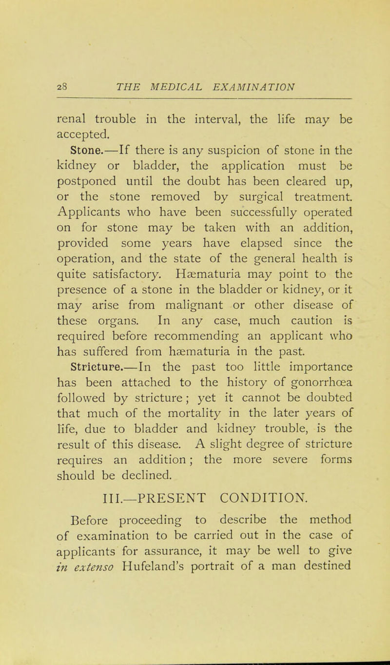 renal trouble in the interval, the life may be accepted. Stone.—If there is any suspicion of stone in the kidney or bladder, the application must be postponed until the doubt has been cleared up, or the stone removed by surgical treatment. Applicants who have been successfully operated on for stone may be taken with an addition, provided some years have elapsed since the operation, and the state of the general health is quite satisfactory. Haematuria may point to the presence of a stone in the bladder or kidney, or it may arise from malignant or other disease of these organs. In any case, much caution is required before recommending an applicant who has suffered from haematuria in the past. Stricture.—In the past too little importance has been attached to the history of gonorrhoea followed by stricture; yet it cannot be doubted that much of the mortality in the later years of life, due to bladder and kidney trouble, is the result of this disease. A slight degree of stricture requires an addition; the more severe forms should be declined. III.—PRESENT CONDITION. Before proceeding to describe the method of examination to be carried out in the case of applicants for assurance, it may be well to give in e-xtenso Hufeland's portrait of a man destined