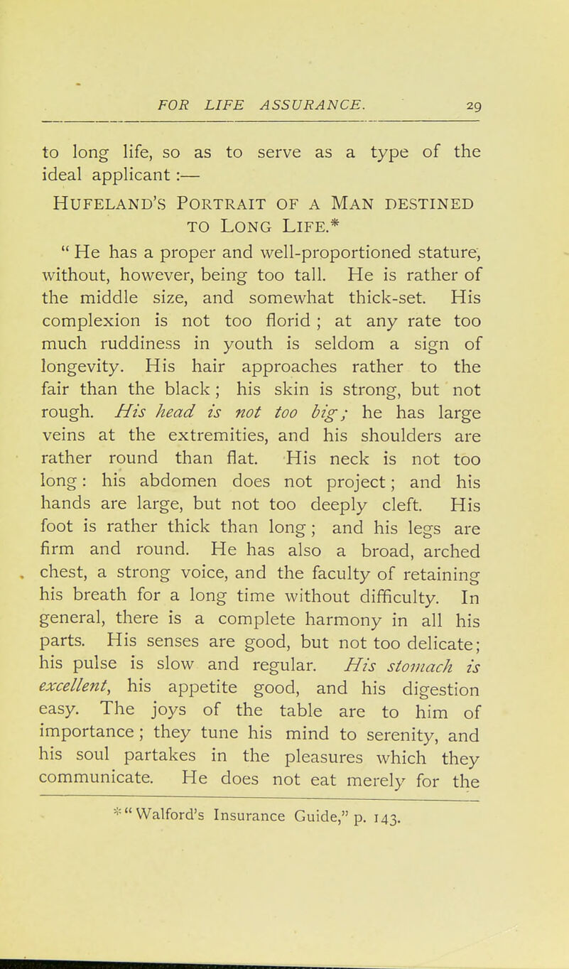to long life, so as to serve as a type of the ideal applicant:— Hufeland's Portrait of a Man destined TO Long Life.*  He has a proper and well-proportioned stature, without, however, being too tall. He is rather of the middle size, and somewhat thick-set. His complexion is not too florid ; at any rate too much ruddiness in youth is seldom a sign of longevity. His hair approaches rather to the fair than the black ; his skin is strong, but not rough, /fzs head is not too big; he has large veins at the extremities, and his shoulders are rather round than flat. His neck is not too long: his abdomen does not project; and his hands are large, but not too deeply cleft. His foot is rather thick than long; and his legs are firm and round. He has also a broad, arched chest, a strong voice, and the faculty of retaining his breath for a long time without difficulty. In general, there is a complete harmony in all his parts. His senses are good, but not too delicate; his pulse is slow and regular. His stomach is excellent, his appetite good, and his digestion easy. The joys of the table are to him of importance ; they tune his mind to serenity, and his soul partakes in the pleasures which they communicate. He does not eat merely for the « VValford's Insurance Guide, p. 143.
