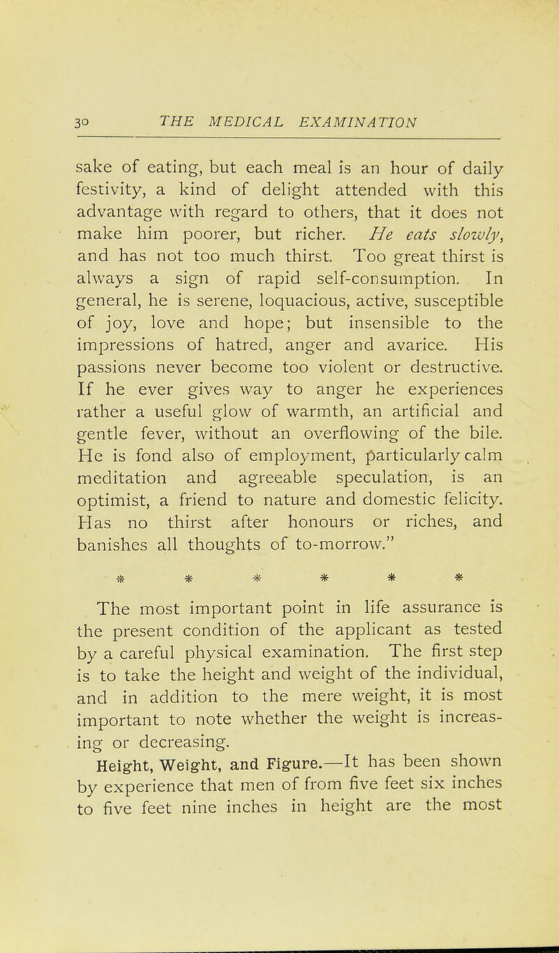sake of eating, but each meal is an hour of daily- festivity, a kind of delight attended with this advantage with regard to others, that it does not make him poorer, but richer. He eats slowly, and has not too much thirst. Too great thirst is always a sign of rapid self-consumption. In general, he is serene, loquacious, active, susceptible of joy, love and hope; but insensible to the impressions of hatred, anger and avarice. His passions never become too violent or destructive. If he ever gives way to anger he experiences rather a useful glow of warmth, an artificial and gentle fever, without an overflowing of the bile. He is fond also of employment, particularly calm meditation and agreeable speculation, is an optimist, a friend to nature and domestic felicity. Has no thirst after honours or riches, and banishes all thoughts of to-morrow. ****** The most important point in life assurance is the present condition of the applicant as tested by a careful physical examination. The first step is to take the height and weight of the individual, and in addition to the mere weight, it is most important to note whether the weight is increas- ing or decreasing. Height, Weig-ht, and Figure.—It has been shown by experience that men of from five feet six inches to five feet nine inches in height are the most