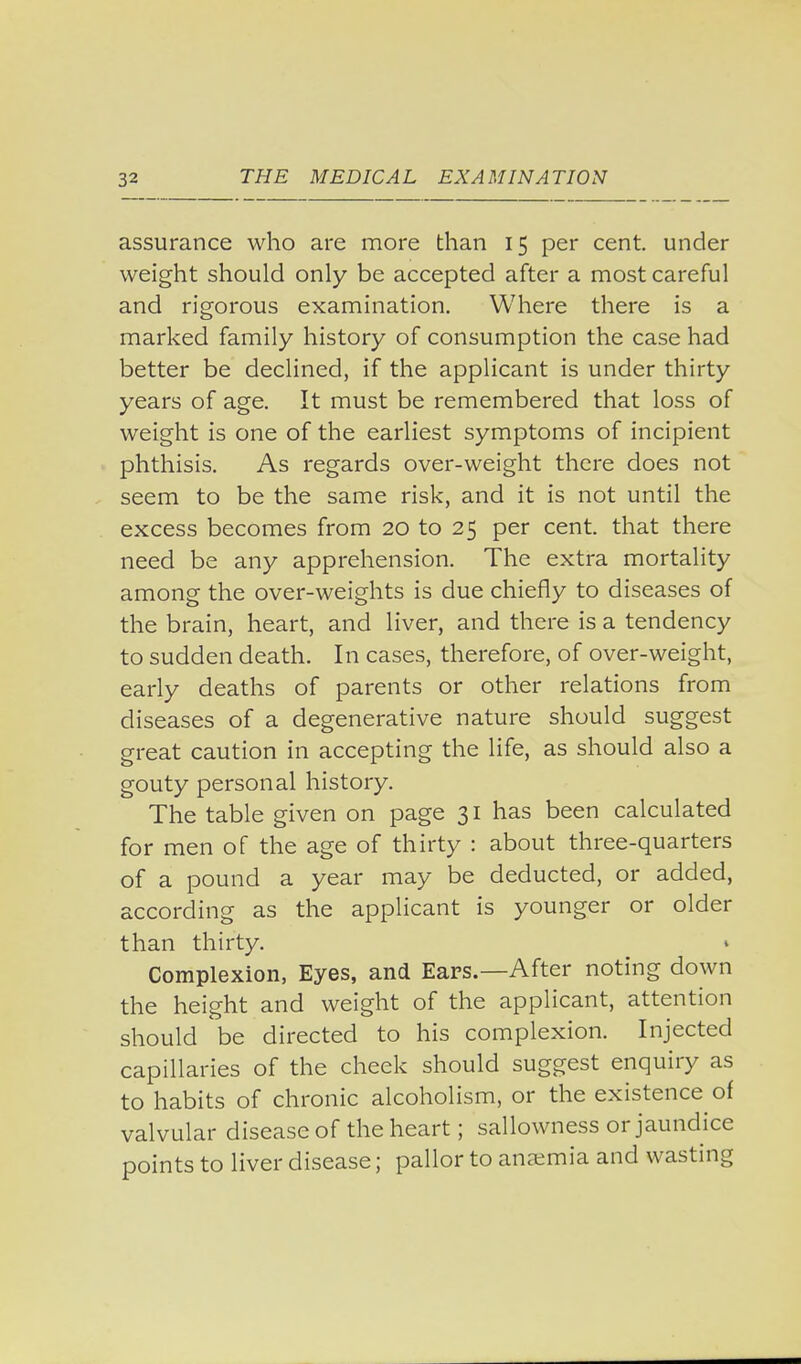 assurance who are more than 15 per cent, under weight should only be accepted after a most careful and rigorous examination. Where there is a marked family history of consumption the case had better be declined, if the applicant is under thirty years of age. It must be remembered that loss of weight is one of the earliest symptoms of incipient phthisis. As regards over-weight there does not seem to be the same risk, and it is not until the excess becomes from 20 to 25 per cent, that there need be any apprehension. The extra mortality among the over-weights is due chiefly to diseases of the brain, heart, and liver, and there is a tendency to sudden death. In cases, therefore, of over-weight, early deaths of parents or other relations from diseases of a degenerative nature should suggest great caution in accepting the life, as should also a gouty personal history. The table given on page 31 has been calculated for men of the age of thirty : about three-quarters of a pound a year may be deducted, or added, according as the applicant is younger or older than thirty. Complexion, Eyes, and Ears.—After noting down the height and weight of the applicant, attention should be directed to his complexion. Injected capillaries of the cheek should suggest enquiry as to habits of chronic alcoholism, or the existence of valvular disease of the heart; sallowness or jaundice points to liver disease; pallor to anaemia and wasting