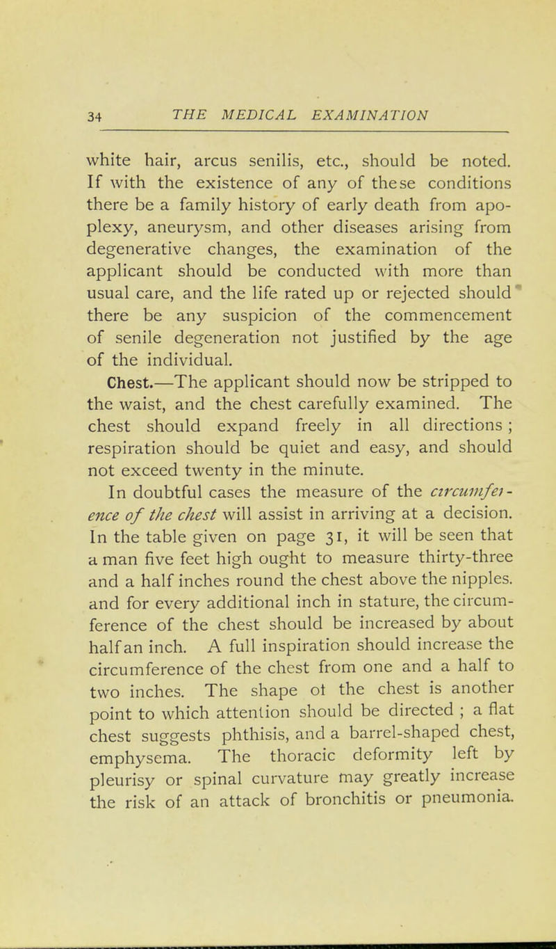 white hair, arcus senilis, etc., should be noted. If with the existence of any of these conditions there be a family history of early death from apo- plexy, aneurysm, and other diseases arising from degenerative changes, the examination of the applicant should be conducted with more than usual care, and the life rated up or rejected should there be any suspicion of the commencement of senile degeneration not justified by the age of the individual. Chest.—The applicant should now be stripped to the waist, and the chest carefully examined. The chest should expand freely in all directions ; respiration should be quiet and easy, and should not exceed twenty in the minute. In doubtful cases the measure of the czrcumfet- ence of the chest will assist in arriving at a decision. In the table given on page 31, it will be seen that a man five feet high ought to measure thirty-three and a half inches round the chest above the nipples, and for every additional inch in stature, the circum- ference of the chest should be increased by about half an inch. A full inspiration should increase the circumference of the chest from one and a half to two inches. The shape ot the chest is another point to which attention should be directed ; a flat chest suggests phthisis, and a barrel-shaped chest, emphysema. The thoracic deformity left by pleurisy or spinal curvature may greatly increase the risk of an attack of bronchitis or pneumonia.