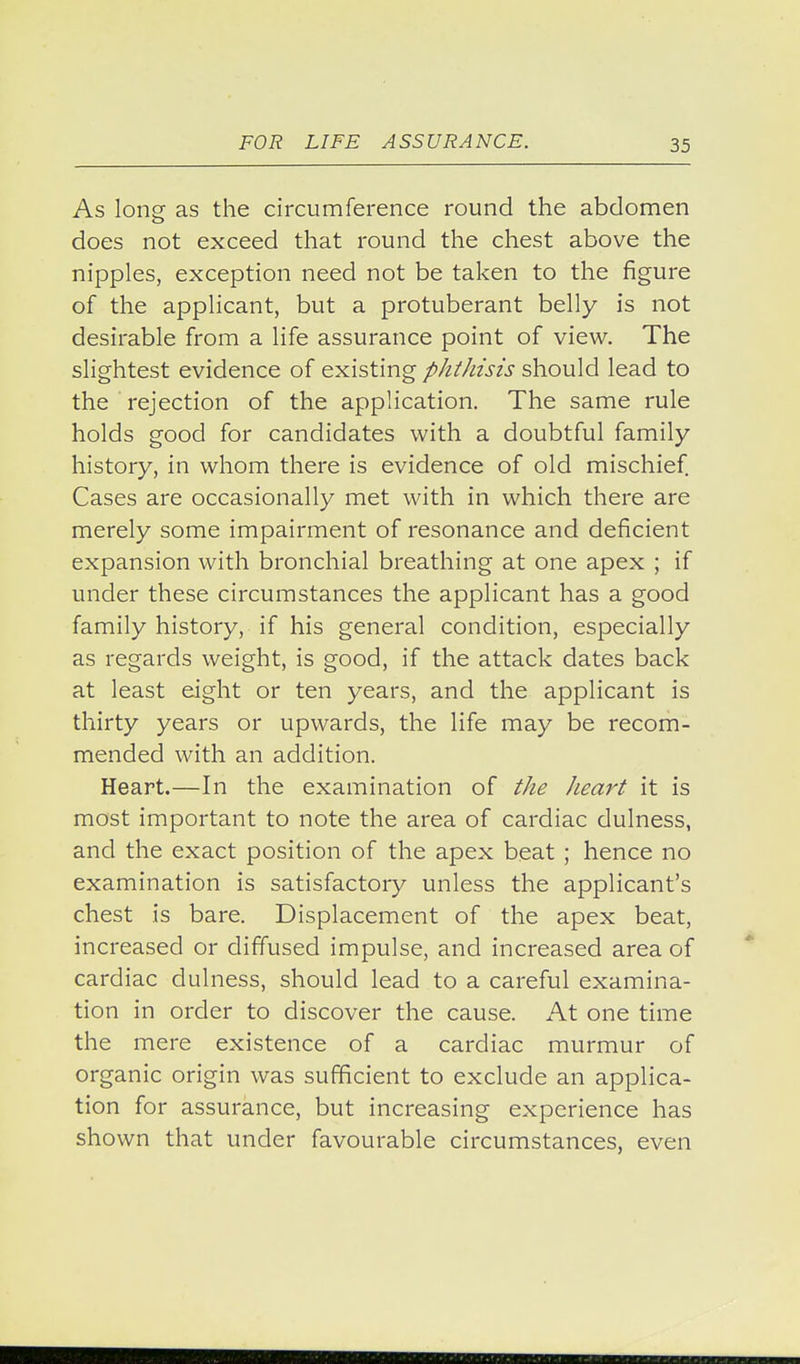 As long as the circumference round the abdomen does not exceed that round the chest above the nipples, exception need not be taken to the figure of the applicant, but a protuberant belly is not desirable from a life assurance point of view. The slightest evidence of existing phthisis should lead to the rejection of the application. The same rule holds good for candidates with a doubtful family history, in whom there is evidence of old mischief. Cases are occasionally met with in which there are merely some impairment of resonance and deficient expansion with bronchial breathing at one apex ; if under these circumstances the applicant has a good family history, if his general condition, especially as regards weight, is good, if the attack dates back at least eight or ten years, and the applicant is thirty years or upwards, the life may be recom- mended with an addition. Heart.—In the examination of the heart it is most important to note the area of cardiac dulness, and the exact position of the apex beat ; hence no examination is satisfactory unless the applicant's chest is bare. Displacement of the apex beat, increased or diffused impulse, and increased area of cardiac dulness, should lead to a careful examina- tion in order to discover the cause. At one time the mere existence of a cardiac murmur of organic origin was sufficient to exclude an applica- tion for assurance, but increasing experience has shown that under favourable circumstances, even