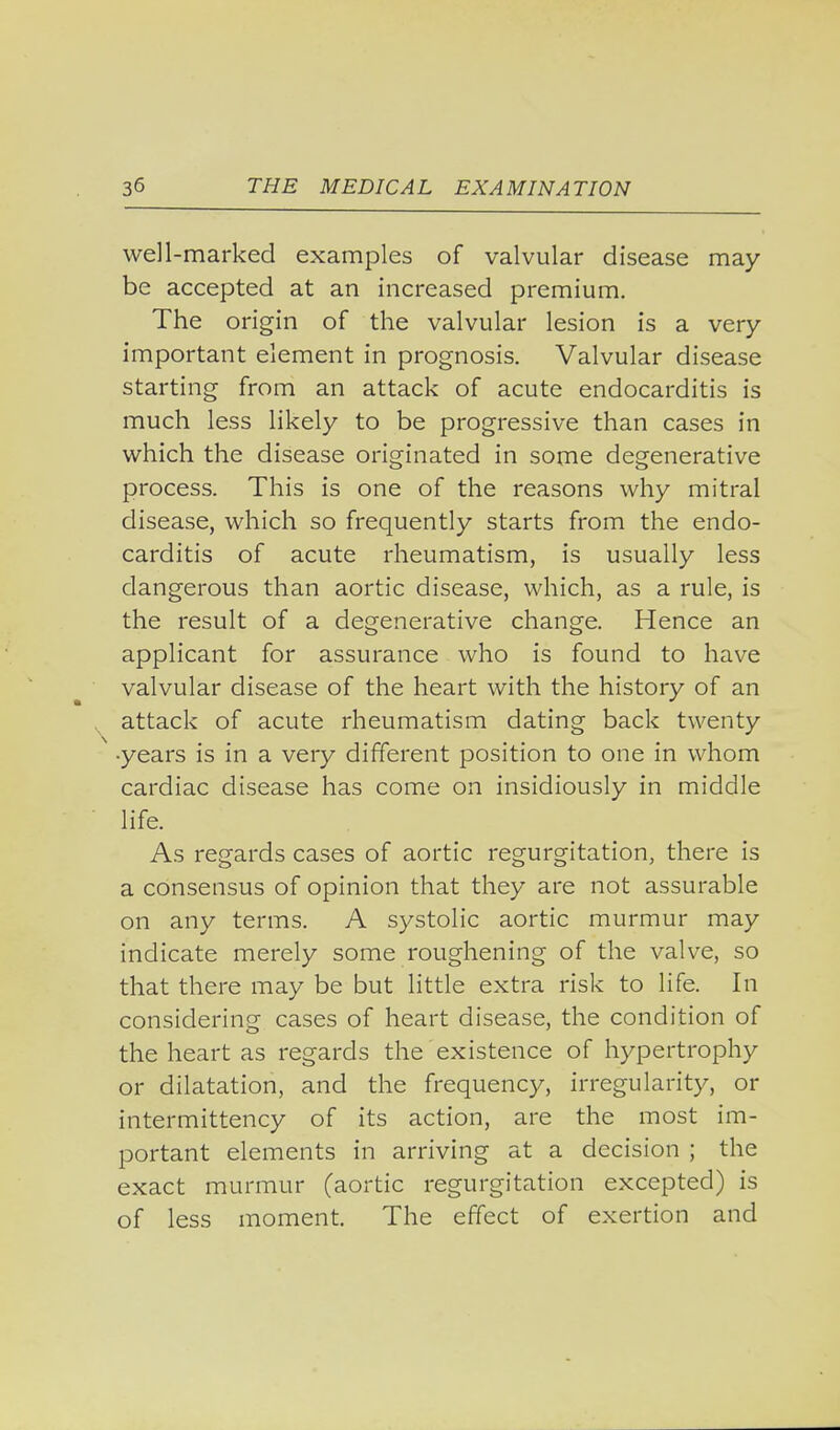 well-marked examples of valvular disease may- be accepted at an increased premium. The origin of the valvular lesion is a very- important element in prognosis. Valvular disease starting from an attack of acute endocarditis is much less likely to be progressive than cases in which the disease originated in some degenerative process. This is one of the reasons why mitral disease, which so frequently starts from the endo- carditis of acute rheumatism, is usually less dangerous than aortic disease, which, as a rule, is the result of a degenerative change. Hence an applicant for assurance who is found to have valvular disease of the heart with the history of an attack of acute rheumatism dating back twenty •years is in a very different position to one in whom cardiac disease has come on insidiously in middle life. As regards cases of aortic regurgitation, there is a consensus of opinion that they are not assurable on any terms. A systolic aortic murmur may indicate merely some roughening of the valve, so that there may be but little extra risk to life. In considering cases of heart disease, the condition of the heart as regards the existence of hypertrophy or dilatation, and the frequency, irregularity, or intermittency of its action, are the most im- portant elements in arriving at a decision ; the exact murmur (aortic regurgitation excepted) is of less moment. The effect of exertion and
