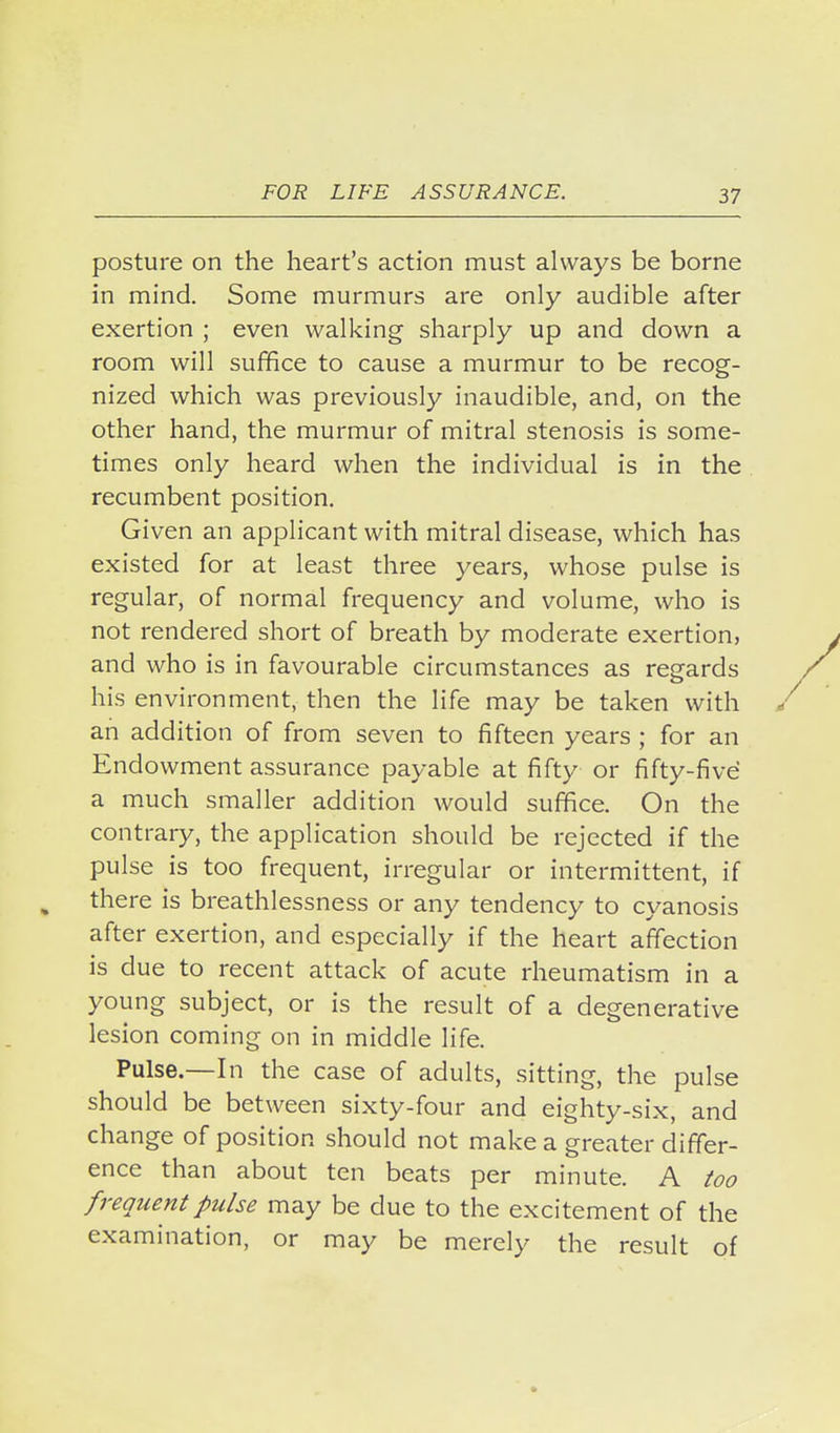 posture on the heart's action must always be borne in mind. Some murmurs are only audible after exertion ; even walking sharply up and down a room will suffice to cause a murmur to be recog- nized which was previously inaudible, and, on the other hand, the murmur of mitral stenosis is some- times only heard when the individual is in the recumbent position. Given an applicant with mitral disease, which has existed for at least three years, whose pulse is regular, of normal frequency and volume, who is not rendered short of breath by moderate exertion, and who is in favourable circumstances as regards his environment, then the life may be taken with an addition of from seven to fifteen years ; for an Endowment assurance payable at fifty or fifty-five a much smaller addition would suffice. On the contrary, the application should be rejected if the pulse is too frequent, irregular or intermittent, if there is breathlessness or any tendency to cyanosis after exertion, and especially if the heart affection is due to recent attack of acute rheumatism in a young subject, or is the result of a degenerative lesion coming on in middle life. Pulse.—In the case of adults, sitting, the pulse should be between sixty-four and eighty-six, and change of position should not make a greater differ- ence than about ten beats per minute. A ^oo frequent pulse may be due to the excitement of the examination, or may be merely the result of