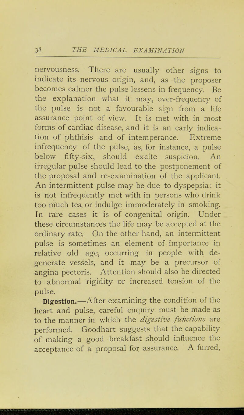 nervousness. There are usually other signs to indicate its nervous origin, and, as the proposer becomes calmer the pulse lessens in frequency. Be the explanation what it may, over-frequency of the pulse is not a favourable sign from a life assurance point of view. It is met with in most forms of cardiac disease, and it is an early indica- tion of phthisis and of intemperance. Extreme infrequency of the pulse, as, for instance, a pulse below fifty-six, should excite suspicion. An irregular pulse should lead to the postponement of the proposal and re-examination of the applicant. An intermittent pulse may be due to dyspepsia: it is not infrequently met with in persons who drink too much tea or indulge immoderately in smoking. In rare cases it is of congenital origin. Under these circumstances the life may be accepted at the ordinary rate. On the other hand, an intermittent pulse is sometimes an element of importance in relative old age, occurring in people with de- generate vessels, and it may be a precursor of angina pectoris. Attention should also be directed to abnormal rigidity or increased tension of the pulse. Digestion.—After examining the condition of the heart and pulse, careful enquiry must be made as to the manner in which the digestive functio7is are performed. Goodhart suggests that the capability of making a good breakfast should influence the acceptance of a proposal for assurance. A furred,