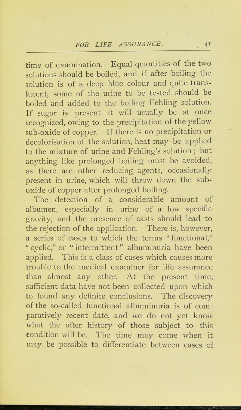 lime of examination. Equal quantities of the two solutions should be boiled, and if after boiling the solution is of a deep blue colour and quite trans- lucent, some of the urine to be tested should be boiled and added to the boiling Fehling solution. If sugar is present it will usually be at once recognized, owing to the precipitation of the yellow sub-oxide of copper. If there is no precipitation or decolorisation of the solution, heat may be applied to the mixture of urine and Fehling's solution ; but anything like prolonged boiling must be avoided, as there are other reducing agents, occasionally present in urine, which will throw down the sub- oxide of copper after prolonged boiling. The detection of a considerable amount of albumen, especially in urine of a low specific gravity, and the presence of casts should lead to the rejection of the application. There is, however, a series of cases to which the terms functional, cyclic, or intermittent albuminuria have been applied. This is a class of cases which causes more trouble to the medical examiner for life assurance than almost any other. At the present time, sufficient data have not been collected upon which to found any definite conclusions. The discovery of the so-called functional albuminuria is of com- paratively recent date, and we do not yet know what the after history of those subject to this condition will be. The time may come when it may be possible to differentiate between cases of