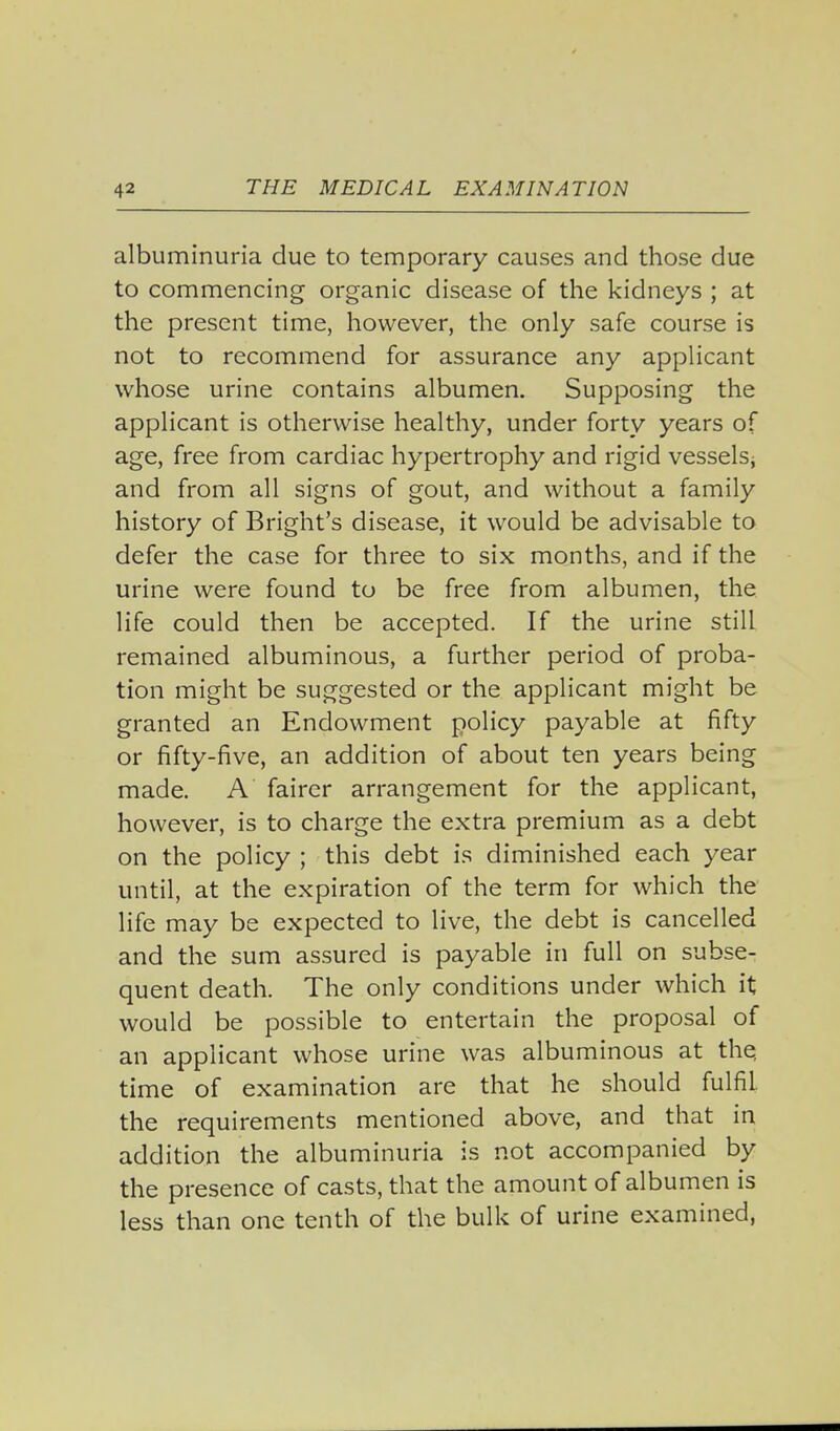 albuminuria due to temporary causes and those due to commencing organic disease of the kidneys ; at the present time, however, the only safe course is not to recommend for assurance any applicant whose urine contains albumen. Supposing the applicant is otherwise healthy, under forty years of age, free from cardiac hypertrophy and rigid vesselsj and from all signs of gout, and without a family history of Bright's disease, it would be advisable to defer the case for three to six months, and if the urine were found to be free from albumen, the life could then be accepted. If the urine still remained albuminous, a further period of proba- tion might be suggested or the applicant might be granted an Endowment policy payable at fifty or fifty-five, an addition of about ten years being made. A fairer arrangement for the applicant, however, is to charge the extra premium as a debt on the policy ; this debt is diminished each year until, at the expiration of the term for which the life may be expected to live, the debt is cancelled and the sum assured is payable in full on subse- quent death. The only conditions under which it would be possible to entertain the proposal of an applicant whose urine was albuminous at the, time of examination are that he should fulfil, the requirements mentioned above, and that in addition the albuminuria is not accompanied by the presence of casts, that the amount of albumen is less than one tenth of the bulk of urine examined,