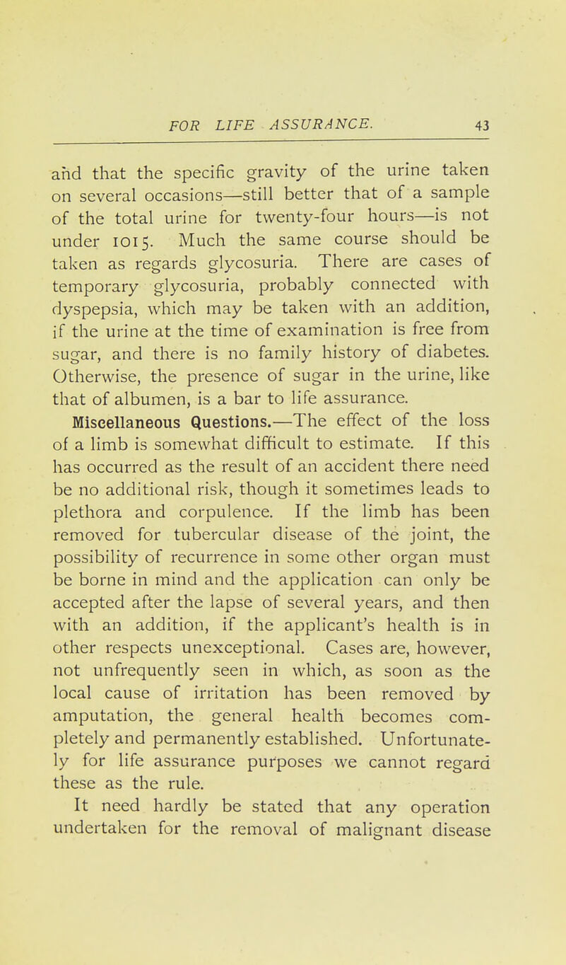 and that the specific gravity of the urine taken on several occasions—still better that of a sample of the total urine for twenty-four hours—is not under 1015. Much the same course should be taken as regards glycosuria. There are cases of temporary glycosuria, probably connected with dyspepsia, which may be taken with an addition, if the urine at the time of examination is free from sugar, and there is no family history of diabetes. Otherwise, the presence of sugar in the urine, like that of albumen, is a bar to life assurance. Miscellaneous Questions.—The effect of the loss of a limb is somewhat difficult to estimate. If this has occurred as the result of an accident there need be no additional risk, though it sometimes leads to plethora and corpulence. If the limb has been removed for tubercular disease of the joint, the possibility of recurrence in some other organ must be borne in mind and the application can only be accepted after the lapse of several years, and then with an addition, if the applicant's health is in other respects unexceptional. Cases are, however, not unfrequently seen in which, as soon as the local cause of irritation has been removed by amputation, the general health becomes com- pletely and permanently established. Unfortunate- ly for life assurance purposes we cannot regard these as the rule. It need hardly be stated that any operation undertaken for the removal of malignant disease