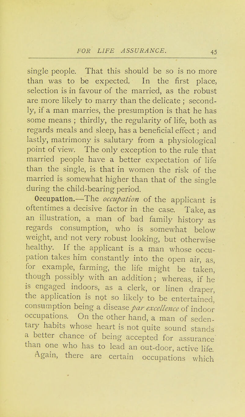single people. That this should be so is no more than was to be expected. In the first place, selection is in favour of the married, as the robust are more likely to marry than the delicate ; second- ly, if a man marries, the presumption is that he has some means ; thirdly, the regularity of life, both as regards meals and sleep, has a beneficial effect; and lastly, matrimony is salutary from a physiological point of view. The only exception to the rule that married people have a better expectation of life than the single, is that in women the risk of the married is somewhat higher than that of the single during the child-bearing period. Oeeupation.—The occupation of the applicant is oftentimes a decisive factor in the case. Take, as an illustration, a man of bad family history as regards consumption, who is somewhat below weight, and not very robust looking, but otherwise healthy. If the applicant is a man whose occu- pation takes him constantly into the open air, as, for example, farming, the life might be taken^ though possibly with an addition ; whereas, if he is engaged indoors, as a clerk, or linen draper, the application is npt so likely to be entertained,' consumption being a disease par excellence indoov occupations. On the other hand, a man of seden- tary habits whose heart is not quite sound stands a better chance of being accepted for assurance than one who has to lead an out-door, active life. Again, there are certain occupations which