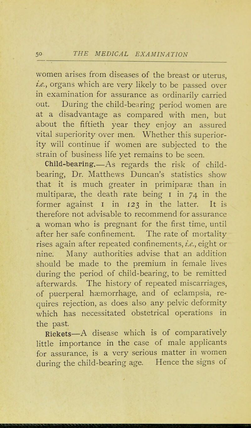 women arises from diseases of the breast or uterus, i.e., organs which are very likely to be passed over in examination for assurance as ordinarily carried out. During the child-bearing period women are at a disadvantage as compared with men, but about the fiftieth year they enjoy an assured vital superiority over men. Whether this superior- ity will continue if women are subjected to the strain of business life yet remains to be seen. Child-bearing.—As regards the risk of child- bearing. Dr. Matthews Duncan's statistics show that it is much greater in primiparse than in multiparse, the death rate being i in 74 in the former against i in 123 in the latter. It is therefore not advisable to recommend for assurance a woman who is pregnant for the first time, until after her safe confinement. The rate of mortality rises again after repeated confinements, i.e., eight or nine. Many authorities advise that an addition should be made to the premium in female lives during the period of child-bearing, to be remitted afterwards. The history of repeated miscarriages, of puerperal haemorrhage, and of eclampsia, re- quires rejection, as does also any pelvic deformity which has necessitated obstetrical operations in the past. Rickets—A disease which is of comparatively little importance in the case of male applicants for assurance, is a very serious matter in women during the child-bearing age. Hence the signs of