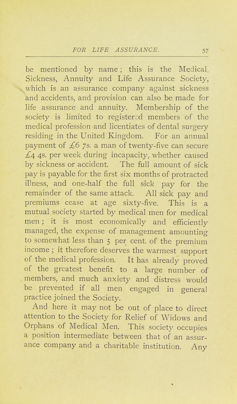 be mentioned by name; this is the Medical, Sickness, Annuity and Life Assurance Society, which is an assurance company against sickness and accidents, and provision can also be made for life assurance and annuity. Membership of the society is limited to registered members of the medical profession and licentiates of dental surgery residing in the United Kingdom, For an annual payment of £6 ys. a man of twenty-five can secure £4 4s. per week during incapacity, whether caused by sickness or accident. The full amount of sick pay is payable for the first six months of protracted illness, and one-half the full sick pay for the remainder of the same attack. All sick pa)^ and premiums cease at age sixty-five. This is a mutual society started by medical men for medical men ; it is most economically and efficiently managed, the expense of management amounting to somewhat less than 5 per cent, of the premium income ; it therefore deserves the warmest support of the medical profession. It has already proved of the greatest benefit to a large number of members, and much anxiety and distress would be prevented if all men engaged in general practice joined the Society. And here it may not be out of place to direct attention to the Society for Relief of Widows and Orphans of Medical Men. This society occupies a position intermediate between that of an assur- ance company and a charitable institution. Any
