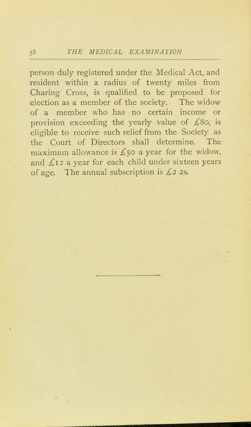 person duly registered under the Medical Act, and resident within a radius of twenty miles from Charing Cross, is qualified to be proposed for election as a member of the society. The widow of a member who has no certain income or provision exceeding the yearly value of ;^8o, is eligible to receive such relief from the Society as the Court of Directors shall determine. The maximum allowance is ;^50 a year for the widow, and £i2 2. year for each child under sixteen years of age. The annual subscription is £2 2s.