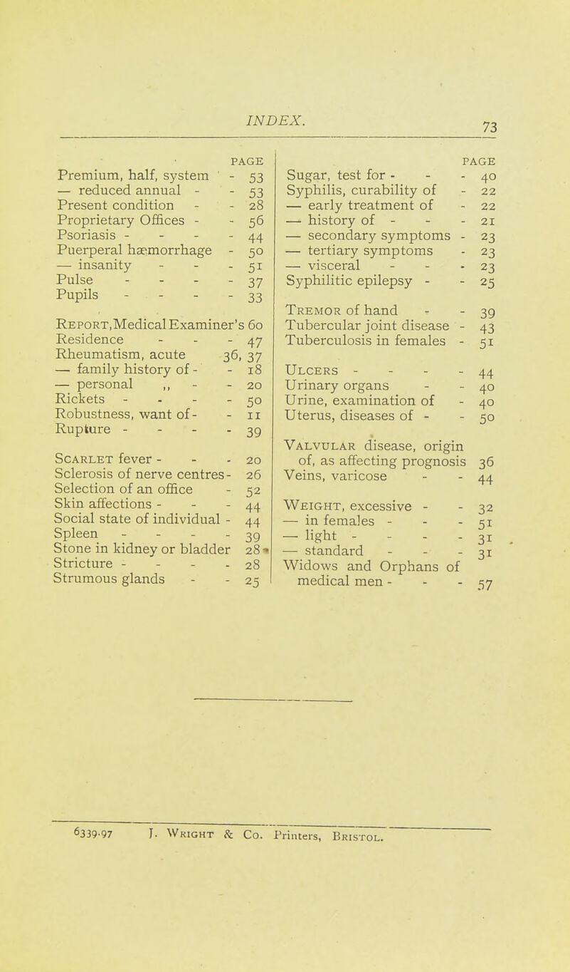 73 PAGE Premium, half, system ' - 53 — reduced annual - - 53 Present condition - - 28 Proprietary Offices - - 56 Psoriasis - - - - 44 Puerperal hasmorrhage - 50 — insanity - - - 51 Pulse - - - - 37 Pupils - - - - 33 Report, Medical Examiner's 60 Residence - - - 47 Rheumatism, acute 36, 37 — family history of - - 18 — personal ,, - - 20 Rickets - - - -50 Robustness, want of- - 11 Rupture - - - - 39 Scarlet fever - - - 20 Sclerosis of nerve centres- 26 Selection of an office - 52 Skin affections - - - 44 Social state of individual - 44 Spleen - - - - 39 Stone in kidney or bladder 28 •» Stricture - - - - 28 Strumous glands - - 25 PAGE Sugar, test for - - - 40 Syphilis, curability of - 22 — early treatment of - 22 — history of - - - 21 — secondary symptoms - 23 — tertiary symptoms - 23 — visceral - - - 23 Syphilitic epilepsy - - 25 Tremor of hand - - 39 Tubercular joint disease - 43 Tuberculosis in females - 51 Ulcers - - - - 44 Urinary organs - - 40 Urine, examination of - 40 Uterus, diseases of - - 50 Valvular disease, origin of, as affecting prognosis 36 Veins, varicose - - 44 Weight, excessive - - 32 — in females - - - 51 — light - - - - 31 — standard - - - 31 Widows and Orphans of medical men - - - S7 6339-97 I. Wright Hi Co. Printers, Bristol.