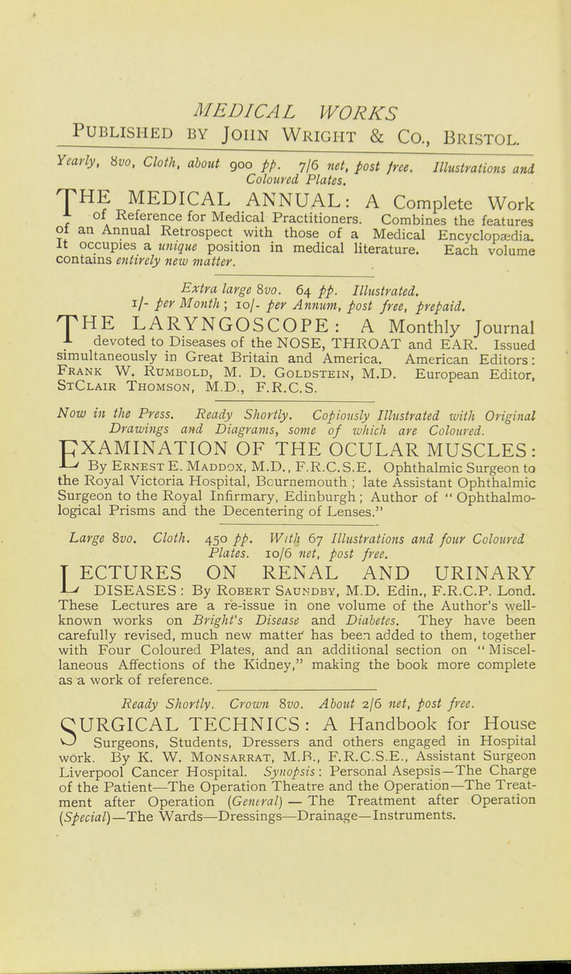 Published by John Wright & Co., Bristol. Yearly, \>>vo. Cloth, about 900 pp. 7/6 net, post free. Illustrations and Coloured Plates. THE MEDICAL ANNUAL: A Complete Work A of Reference for Medical Practitioners. Combines the features ot an Annual Retrospect with those of a Medical Encyclopaedia, it occupies a ximque position in medical literature. Each volume contains entirely neiv matter. Extra large 8vo. 64 pp. Illustrated. i/- per Month ; 10/- per Annum, post free, prepaid. THE LARYNGOSCOPE: A Monthly Journal A devoted to Diseases of the NOSE, THROAT and EAR. Issued simultaneously in Great Britain and America. American Editors: Frank W. Rumbold, M. D. Goldstein, M.D. European Editor, StClair Thomson, M.D., F.R.C.S. Now in the Press. Ready Shortly. Copiously Illustrated with Original Drawi7igs and Diagrams, some 'of ivhich are Coloured. EXAMINATION OF THE OCULAR MUSCLES: •L' By Ernest E. Maddox, M.D., F.R.C. S.E. Ophthalmic Surgeon to the Royal Victoria Hospital, Bournemouth ; late Assistant Ophthalmic Surgeon to the Royal Infirmary, Edinburgh; Author of  Ophthalmo- logical Prisms and the Decentering of Lenses. Large 8vo. Cloth. 450 pp. With 67 Illustrations and four Coloured Plates. 10/6 net, post free. T ECTURES ON RENAL AND URINARY -L' DISEASES : By Robert Saundby, M.D. Edin., F.R.C.P. Lond. These Lectures are a re-issue in one volume of the Author's well- known works on Blight's Disease and Diabetes. They have been carefully revised, much new matter' has been added to them, together with Four Coloured Plates, and an additional section on Miscel- laneous Affections of the Kidney, making the book more complete as a work of reference. Ready Shortly. Crown 8vo. About 2/6 net, post free. CURGICAL TECHNICS : A Handbook for House O Surgeons, Students, Dressers and others engaged in Hospital work. By K. W. Monsarrat, M.B., F.R.C.S.E., Assistant Surgeon Liverpool Cancer Hospital. Synopsis : Personal Asepsis—The Charge of the Patient—The Operation Theatre and the Operation—The Treat- ment after Operation {Gentral) — The Treatment after Operation {Special) —The Wards—Dressings—Drainage— Instruments.
