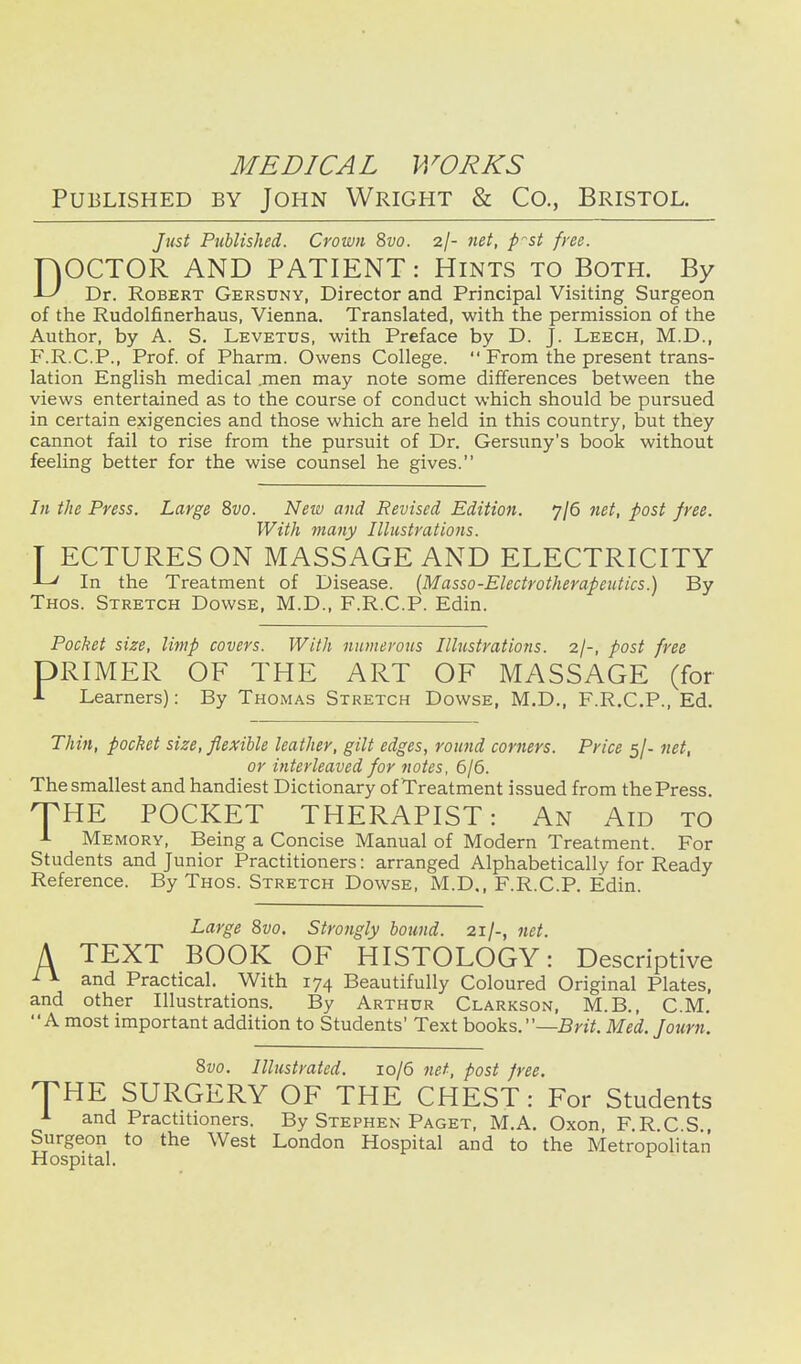 Published by John Wright & Co., Bristol. ]ust Published. Crown 8vo. 2/- 7tet, p^st free. FjOCTOR AND PATIENT: Hints to Both. By -L' Dr. Robert Gersdny, Director and Principal Visiting Surgeon of the Rudolfinerhaus, Vienna. Translated, with the permission of the Author, by A. S. Levetus, with Preface by D. J. Leech, M.D., F.R.C.P., Prof, of Pharm. Owens College.  From the present trans- lation English medical .men may note some differences between the views entertained as to the course of conduct which should be pursued in certain exigencies and those which are held in this country, but they cannot fail to rise from the pursuit of Dr. Gersuny's book without feeling better for the wise counsel he gives. In the Press. Large 8vo. New and Revised Edition. 7/6 7iet, post free. With many Illustrations. T ECTURESON MASSAGE AND ELECTRICITY -L/ In the Treatment of Disease. {Masso-Electrotherapeiitics.) By Thos. Stretch Dowse, M.D., F.R.C.P. Edin. Pocket size, limp covers. With nmnerous Illustrations. 2I-, post free DRIMER OF THE ART OF MASSAGE (for A Learners): By Thomas Stretch Dowse, M.D., F.R.C.P., Ed. Thin, pocket size, flexible leather, gilt edges, round corners. Price 5/- net, or interleaved for notes, 6/6. The smallest and handiest Dictionary of Treatment issued from the Press. HTHE POCKET THERAPIST: An Aid to A Memory, Being a Concise Manual of Modern Treatment. For Students and Junior Practitioners: arranged Alphabetically for Ready Reference. By Thos. Stretch Dowse, M.D., F.R.C.P. Edin. Large 8vo. Strongly bound. 21/-, net. A TEXT BOOK OF HISTOLOGY: Descriptive ^ and Practical. With 174 Beautifully Coloured Original Plates, and other Illustrations. By Arthur Clarkson, M.B., CM, A most important addition to Students' Text books.—Brit. Med. Jami. 8vo. Illustrated. 10/6 net, post free. THE SURGERY OF THE CHEST: For Students A and Practitioners. By Stephen Paget, M.A. Oxon, F.R.C S , Surgeon to the West London Hospital and to the Metropolitan Hospital.