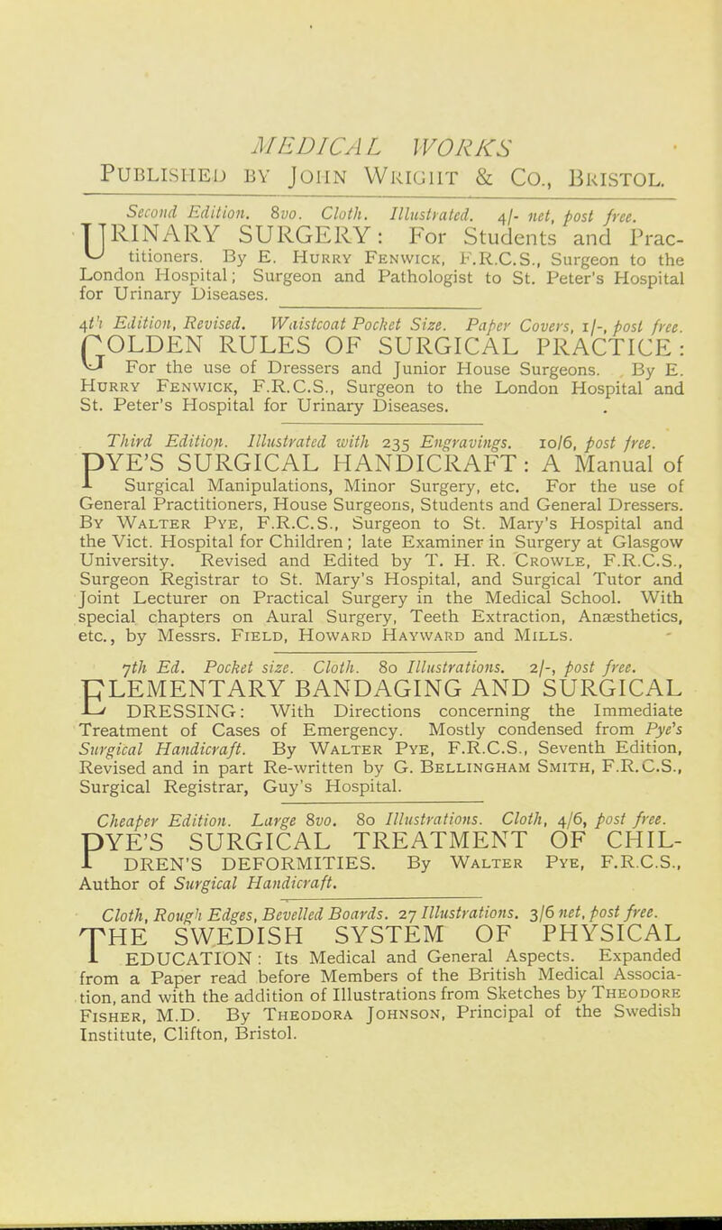 Published by John Wright & Co., Bristol. SiconcL Edition. 8vo. Cloth. Illustrated. 4/- net, post free. TTRINARY SURGERY: For Students and Prac- ^ titioners. By E. Hurry Fenwick, F.R.C.S., Surgeon to the London Hospital; Surgeon and Pathologist to St. Peter's Hospital for Urinary Diseases. ^t'l Edition, Revised. Waistcoat Pochet Size. Paper Covers, post free rOLDEN RULES OF SURGICAL PRACTICE: ^ For the use of Dressers and Junior House Surgeons. By E. Hurry Fenwick, F.R.C.S., Surgeon to the London Hospital and St. Peter's Hospital for Urinary Diseases. Third Edition. Illustrated ivith 235 Engravings. 10/6, post free. DYE'S SURGICAL HANDICRAFT: A Manual of Surgical Manipulations, Minor Surgery, etc. For the use of General Practitioners, House Surgeons, Students and General Dressers. By Walter Pye, F.R.C.S., Surgeon to St. Mary's Hospital and the Vict. Hospital for Children ; late Examiner in Surgery at Glasgow University. Revised and Edited by T. H. R. Crowle. F.R.C.S., Surgeon Registrar to St. Mary's Hospital, and Surgical Tutor and Joint Lecturer on Practical Surgery in the Medical School. With special chapters on Aural Surgery, Teeth Extraction, Anaesthetics, etc., by Messrs. Field, Howard Hayward and Mills. yth Ed. Pocket size. Cloth. 80 Illustrations. 2/-, post free. PLEMENTARY BANDAGING AND SURGICAL -L!/ DRESSING: With Directions concerning the Immediate Treatment of Cases of Emergency. Mostly condensed from Pye's Surgical Handicraft. By Walter Pye, F.R.C.S., Seventh Edition, Revised and in part Re-written by G. Bellingham Smith, F.R.C.S., Surgical Registrar, Guy's Hospital. Cheaper Edition. Large 8vo. 80 Illustrations. Cloth, 4/6, post free. DYE'S SURGICAL TREATMENT OF CHIL- 1 DREN'S DEFORMITIES. By Walter Pye, F.R.C.S.. Author of Surgical Handicraft. Cloth, Rough Edges, Bevelled Boards. 27 Illustrations. 3/6 net, post free. THE SWEDISH SYSTEM OF PHYSICAL i EDUCATION : Its Medical and General Aspects. Expanded from a Paper read before Members of the British Medical Associa- tion, and with the addition of Illustrations from Sketches by Theodore Fisher, M.D. By Theodora Johnson, Principal of the Swedish Institute, Clifton, Bristol.