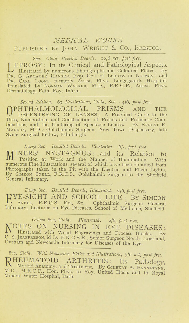 Published by JoHxN Wright & Co., Bristol. Zvo. Cloth, Bevelled Boards. 10/6 net, post free. LEPROSY : In its Clinical and Pathological yVspects. Illustrated by numerous Photographs and Coloured Plates. By Dr. G. Armauer Hansen, Insp. Gen. of Leprosy in Norway; and Dr. Carl Looft, formerly Assist. Phys. Lungegaards Hospital. Translated by Norman Walker, M.D., F.R.C.P., Assist. Phys. Dermatology, Edin. Roy. Infirm. Second Edition. 69 Illustrations, Cloth, 8vo. 4/6, post free. r|PHTHALMOLOGICx'\L PRISMS and the \J DECENTERING OF LENSES : A Practical Guide to the Uses, Numeration, and Construction of Prisms and Prismatic Com- binations, and the Centering of Spectacle Lenses. By Ernest E. Maddox, M.D., Ophthalmic Surgeon, New Town Dispensary, late Syme Surgical Fellow, Edinburgh. Large Zvo. Bevelled Boards. Illustrated. 6/-, post free. MINERS' NYSTAGMUS: and its Relation to Position at Work and the Manner of Illumination. With numerous Fine Illustrations, several of which have been obtained from Photographs taken in the Pit with the Electric and Flash Lights. By Simeon Snell, F.R.C.S., Ophthalmic Surgeon to the Sheffield General Infirmary. Demy 8vo. Bevelled Boards, Illustrated. 2/6, post free. CYE-SIGHT AND SCHOOL LIFE : By Simeon -L' Snell, F.R.C.S. Ed., &c. Ophthalmic Surgeon General Infirmary, Lecturer on Eye Diseases, School of Medicine, Shefiield. Croim 8vo, Cloth. Illustrated. 2/6, post free MOTES ON NURSING IN EYE DISEASES: Illustrated with Wood Engravings and Process Blocks By C. S. jEAFFRES0N,M.D., F.R.C.S.E.. Senior Surgeon North-;.nuerland, Durham and Newcastle Infirmary for Diseases of the Eye. 8vo, Cloth. With Numerous Plates and Illustratiotis, 7/6 7iet post free DHEUMATOID ARTHRITIS: Its Pathology, A V Morbid Anatomy, and Treatment. By Gilbert A. Bannatyne M.D.. M^R.C.P Hon. Phys. to Roy. United Hosp. and to Royal Mineral Water Hospital, Bath.