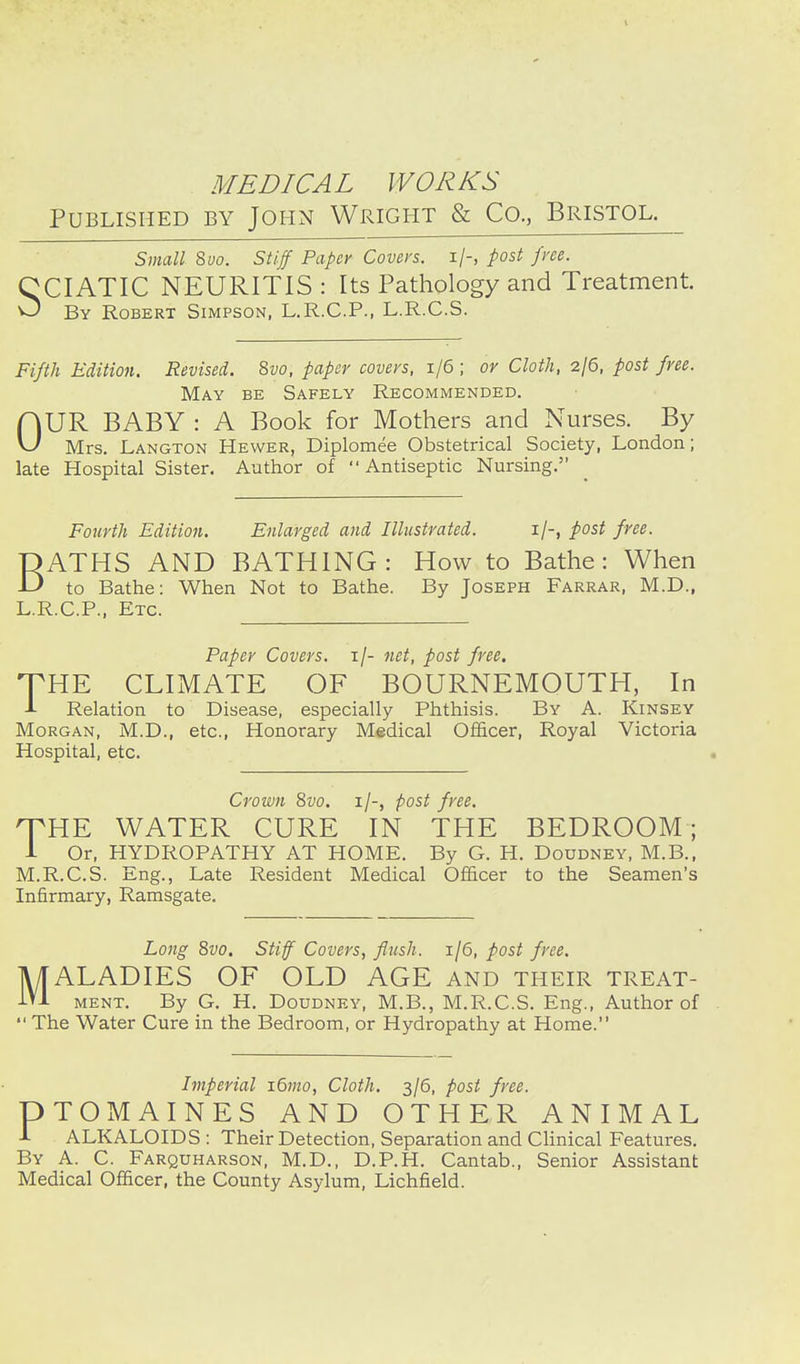 Published by John Wright & Co., Bristol. ^ Small %vo. Stiff Paper Coven, i/-, post fvee. CCIATIC NEURITIS : Its Pathology and Treatment. O By Robert Simpson, L.R.C.P., L.R.C.S. Fifth Edition. Revised. Svo, paper covers, i/6 ; or Cloth, 2/6, post free. May be Safely Recommended. OUR BABY : A Book for Mothers and Nurses. By Mrs. Langton Hewer, Diplomee Obstetrical Society, London; late Hospital Sister. Author of Antiseptic Nursing. Fourth Edition. Enlarged and Illustrated. i/-, post free. OATHS AND BATHING: How to Bathe: When -D to Bathe: When Not to Bathe. By Joseph Farrar, M.D., L.R.C.P., Etc. Paper Covers, i/- net, post free. THE CLIMATE OF BOURNEMOUTH, In -L Relation to Disease, especially Phthisis. By A. Kinsey Morgan, M.D., etc.. Honorary Medical Officer, Royal Victoria Hospital, etc. Crown 8vo. i/-, post free. THE WATER CURE IN THE BEDROOM; i Or, HYDROPATHY AT HOME. By G. H. Doudney, M.B., M.R.C.S. Eng., Late Resident Medical Officer to the Seamen's Infirmary, Ramsgate. Long 8vo. Stiff Covers, flush. 1/6, post free. MALADIES OF OLD AGE and their treat- ment. By G. H. Doudney, M.B., M.R.C.S. Eng., Author of The Water Cure in the Bedroom, or Hydropathy at Home. Imperial i6mo, Cloth. 3/5, post free. PTOMAINES AND OTHER ANIMAL 1 ALKALOIDS : Their Detection, Separation and Clinical Features. By a. C. Farquharson, M.D., D.P.H. Cantab., Senior Assistant Medical Officer, the County Asylum, Lichfield.