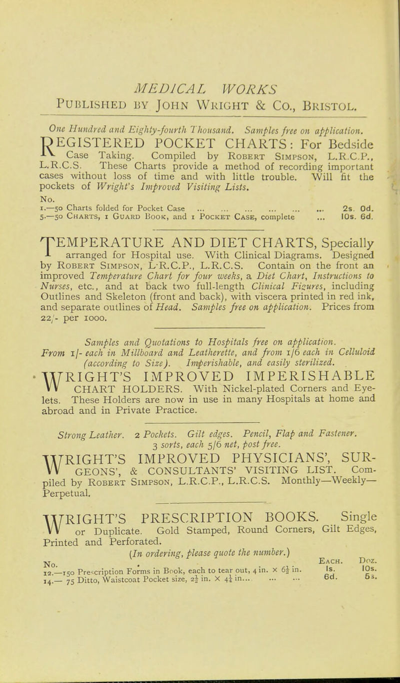 Published by John Wright & Co., Bristol. One Hundred and Eighty-fourth Thousand. Samples free on application. DEGISTERED POCKET CHARTS: For Bedside Case Taking. Compiled by Robert Simpson, L.R.C.P., L.R.C.S. These Charts provide a method of recording important cases without loss of time and with little trouble. Will fit the pockets of Wright's Improved Visiting Lists. No. 1.—50 Charts folded for Pocket Case 2s. Od. 5.—50 Charts, i Guard Book, and i Pocket Case, complete ... lOs. 6d. q^EMPERATURE AND DIET CHARTS, Specially A arranged for Hospital use. With Clinical Diagrams. Designed by Robert Simpson, L-R.C.P., L.R.C.S. Contain on the front an improved Temperature Chart for four weeks, a Diet Chart, Instructions to Nurses, etc., and at back two full-length Clinical Figures, including Outlines and Skeleton (front and back), with viscera printed in red ink, and separate outlines of Head. Samples free on application. Prices from 22/- per 1000. Samples and Quotations to Hospitals free on application. From ij-each in Millboard and Leatherette, and from 1 {6 each in Celluloid (according to Size). Imperishable, and easily sterilized. WRIGHT'S IMPROVED IMPERISHABLE CHART HOLDERS. With Nickel-plated Corners and Eye- lets. These Holders are now in use in many Hospitals at home and abroad and in Private Practice. Strong Leather. 2 Pockets. Gilt edges. Pencil, Flap and Fastener. 3 sorts, each 5/6 net, post free. WRIGHT'S IMPROVED PHYSICIANS', SUR- GEONS', & CONSULTANTS' VISITING LIST. Com- piled by Robert Simpson, L.R.C.P., L.R.C.S. Monthly—Weekly- Perpetual. WRIGHT'S PRESCRIPTION BOOKS. Single or Duplicate. Gold Stamped, Round Corners, Gilt Edges, Printed and Perforated. lln ordering, please quote the number.) jq-Q ^ Each. Doz. 12.-^150 Prescription Forms in Book, each to tear out, 4 in. x 6J in. Is. lOs. 14 _ 75 Ditto, Waistcoat Pocket size, 2^ in. X in 6d. 5:..