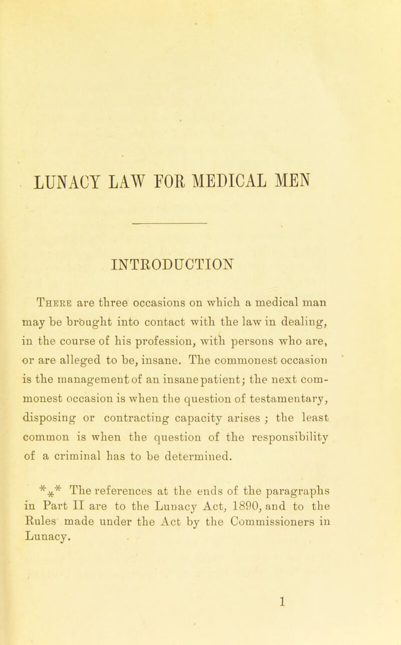 LUNACY LAW FOR MEDICAL MEN INTRODUCTION There are three occasions on which a medical man may be brought into contact with the law in dealing, in the course of his profession, with persons who are, or are alleged to be, insane. The commonest occasion is the management of an insane patient; the next com- monest occasion is when the question of testamentary, disposing or contracting capacity arises ; the least common is when the question of the responsibility of a criminal has to be determined. *** The references at the ends of the paragraphs in Part II are to the Lunacy Act, 1890, and to the Rules made under the Act by the Commissioners in Lunacy.