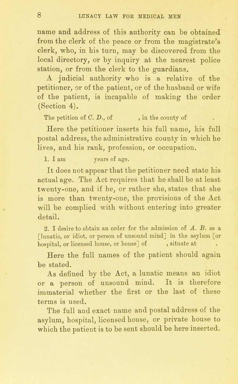 name and address of this authority can be obtained from the clerk of the peace or from the magistrate’s clerk, who, in his turn, may be discovered from the local directory, or by inquiry at the nearest police station, or from the clerk to the guardians. A judicial authority who is a relative of the petitioner, or of the patient, or of the husband or wife of the patient, is incapable of making the order (Section 4). The petition of C. D., of , in the county of Here the petitioner inserts his full name, his full postal address, the administrative county in which he lives, and his rank, profession, or occupation. 1. I am years of age. It does not appear that the petitioner need state his actual age. The Act requires that he shall be at least twenty-one, and if he, or rather she, states that she is more than twenty-one, the provisions of the Act will be complied with without entering into greater detail. 2. I desire to obtain an order for the admission of A. B. as a [lunatic, or idiot, or person of unsound mind] in the asylum [or hospital, or licensed house, or house] of , situate at Here the full names of the patient should again be stated. As defined by tbe Act, a lunatic means an idiot or a person of unsound mind. It is therefore immaterial whether the first or the last of these terms is used. The full and exact name and postal address of the asylum, hospital, licensed house, or private house to which the patient is to be sent should be here inserted.