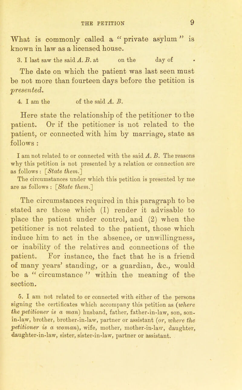 What is commonly called a “ private asylum ” is known in law as a licensed house. 3. I last saw the said A. B. at on the day of The date on which the patient was last seen must be not more than fourteen days before the petition is presented. 4. I am the of the said A. B. Here state the relationship of the petitioner to the patient. Or if the petitioner is not related to the patient, or connected with him by marriage, state as follows : I am not related to or connected with the said A. B. The reasons why this petition is not presented by a relation or connection are as follows : [State them.'] The circumstances under which this petition is presented by me are as follows : [State them.] The circumstances required in this paragraph to be stated are those which (1) render it advisable to place the patient under control, and (2) when the petitioner is not related to the patient, those which induce him to act in the absence, or unwillingness, or inability of the relatives and connections of the patient. For instance, the fact that he is a friend of many years5 standing, or a guardian, &c., would be a “ circumstance 55 within the meaning of the section. •5. I am not related to or connected with either of the persons signing the certificates which accompany this petition as (where the petitioner is a man) husband, father, father-in-law, son, son- in-law, brother, brother-in-law, partner or assistant (or, where the petitioner is a woman), wife, mother, mother-in-law, daughter, daughter-in-law, sister, sister-in-law, partner or assistant.